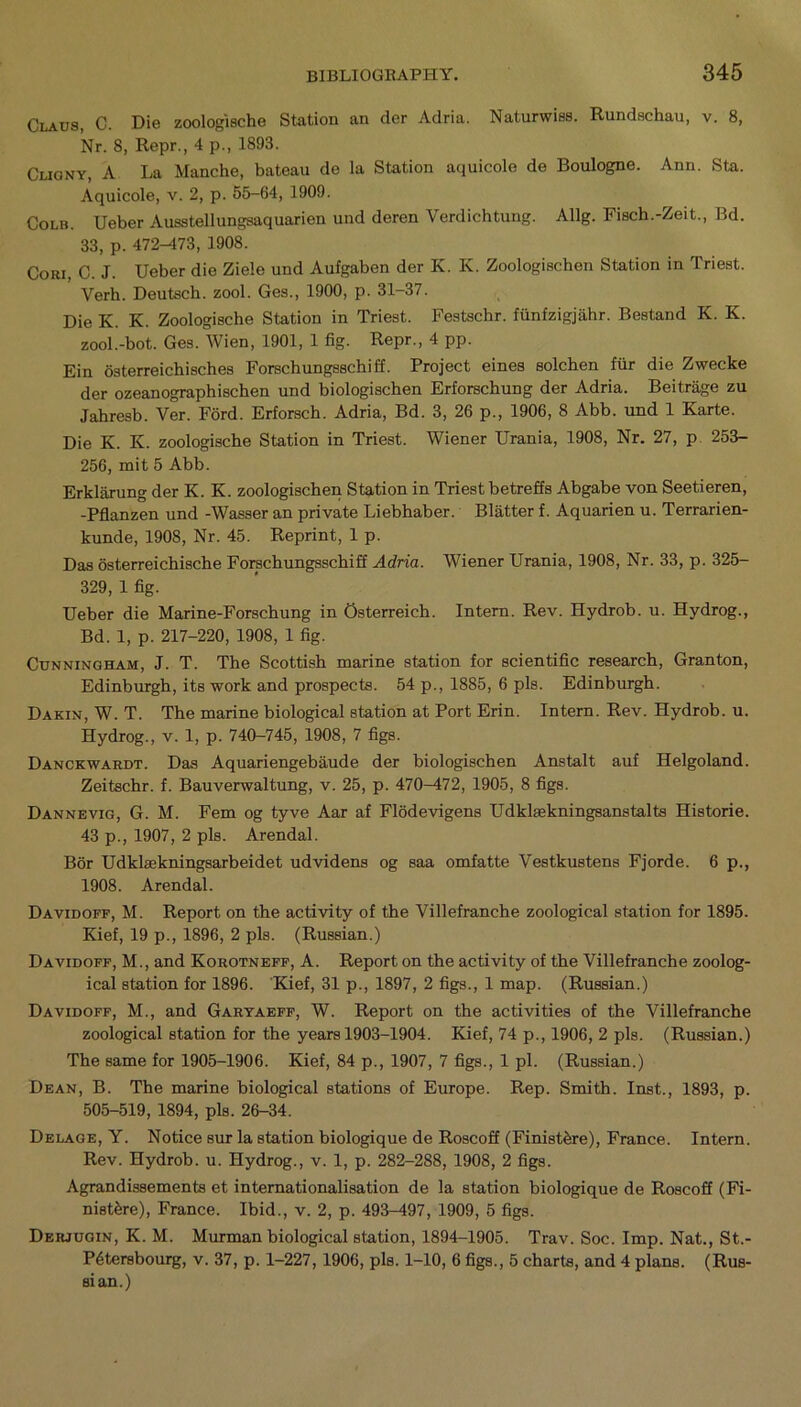 Claus, C. Die zoologische Station an cler Adria. Naturwiss. Rundschau, v. 8, Nr. 8, Repr., 4 p., 1893. Cuony, A La Manche, bateau de la Station aquicole de Boulogne. Ann. Sta. Aquicole, v. 2, p. 55-64, 1909. Colb. Ueber Ausstellungsaquarien und deren Verdichtung. Allg. Fisch.-Zeit., Bd. 33, p. 472-473, 1908. Cori, C. J. Ueber die Ziele und Aufgaben der K. K. Zoologischon Station in Triest. Yerh. Deutsch. zool. Ges., 1900, p. 31-37. Die K. K. Zoologische Station in Triest. Festschr. fiinfzigjahr. Bestand K. K. zool.-bot. Ges. Wien, 1901, 1 fig. Repr., 4 pp. Ein osterreichisches Forschungsschiff. Project eines solchen fur die Zwecke der ozeanographischen und biologischen Erforschung der Adria. Beitrage zu Jahresb. Ver. Ford. Erforsch. Adria, Bd. 3, 26 p., 1906, 8 Abb. und 1 Karte. Die K. K. zoologische Station in Triest. Wiener Urania, 1908, Nr. 27, p 253- 256, mit 5 Abb. Erklarung der K. K. zoologischen Station in Triest betreffs Abgabe von Seetieren, -Pflanzen und -Wasser an private Liebhaber. Blatter f. Aquarien u. Terrarien- kunde, 1908, Nr. 45. Reprint, 1 p. Das osterreichische Forschungsschiff Adria. Wiener Urania, 1908, Nr. 33, p. 325- 329, 1 fig. Ueber die Marine-Forschung in Osterreich. Intern. Rev. Hydrob. u. Hydrog., Bd. 1, p. 217-220, 1908, 1 fig. Cunningham, J. T. The Scottish marine station for scientific research, Granton, Edinburgh, its work and prospects. 54 p., 1885, 6 pis. Edinburgh. Dakin, W. T. The marine biological station at Port Erin. Intern. Rev. Hydrob. u. Hydrog., v. 1, p. 740-745, 1908, 7 figs. Danckwardt. Das Aquariengebaude der biologischen Anstalt auf Helgoland. Zeitschr. f. Bauverwaltung, v. 25, p. 470-472, 1905, 8 figs. Dannevig, G. M. Fern og tyve Aar af Flodevigens Udklsekningsanstalts Historie. 43 p., 1907, 2 pis. Arendal. Bor Udklaekningsarbeidet udvidens og saa omfatte Vestkustens Fjorde. 6 p., 1908. Arendal. Davidoff, M. Report on the activity of the Villefranche zoological station for 1895. Kief, 19 p., 1896, 2 pis. (Russian.) Davidoff, M., and Korotneff, A. Report on the activity of the Villefranche zoolog- ical station for 1896. Kief, 31 p., 1897, 2 figs., 1 map. (Russian.) Davidoff, M., and Garyaeff, W. Report on the activities of the Villefranche zoological station for the years 1903-1904. Kief, 74 p., 1906, 2 pis. (Russian.) The same for 1905-1906. Kief, 84 p., 1907, 7 figs., 1 pi. (Russian.) Dean, B. The marine biological stations of Europe. Rep. Smith. Inst., 1893, p. 505-519, 1894, pis. 26-34. Delage, Y. Notice sur la station biologique de Roscoff (Finist&re), France. Intern. Rev. Hydrob. u. Hydrog., v. 1, p. 282-288, 1908, 2 figs. Agrandissements et internationalisation de la station biologique de Roscoff (Fi- nist&re), France. Ibid., v. 2, p. 493-497, 1909, 5 figs. Derjugin, K. M. Murman biological station, 1894-1905. Trav. Soc. Imp. Nat., St.- P6tersbourg, v. 37, p. 1-227,1906, pis. 1-10, 6 figs., 5 charts, and 4 plans. (Rus- sian.)