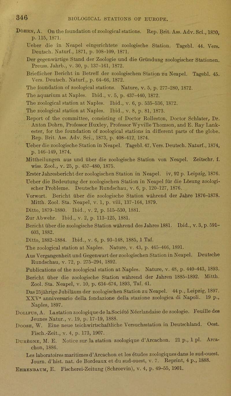 Dohrn, A. On the foundation of zoological stations. Rep. Brit. Ass. Adv. Sci., 1870, p. 115, 1871. Ueber die in Neapel eingerichtete zoologische Station. Tagebl. 44. Vers. Deutsch. Naturf., 1871, p. 108-109, 1871. Der gegenwartige Stand der Zoologie und die Griindung zoologischer Stationen. Preuss. Jabrb., v. 30, p. 137-161, 1872. Brieflicher Bericht in Betreff der zoologischen Station zu Neapel. Tagebl. 45. Vers. Deutsch. Naturf., p. 64-66, 1872. The foundation of zoological stations. Nature, v. 5, p. 277-280, 1872. The aquarium at Naples. Ibid., v. 5, p. 437-440, 1872. The zoological station at Naples. Ibid., v. 6, p. 535-536, 1872. The zoological station at Naples. Ibid., v. 8, p. 81, 1873. Report of the committee, consisting of Doctor Rolleston, Doctor Schlater,. Dr. Anton Dohrn, Professor Huxley, Professor Wyville Thomson, and E. Ray Lank- ester, for the foundation of zoological stations in different parts of the globe. Rep. Brit. Ass. Adv. Sci., 1873, p. 408-412, 1874. Ueber die zoologische Station in Neapel. Tagebl. 47. Vers. Deutsch. Naturf., 1874, p. 146-149, 1874. Mittheilungen aus und tiber die zoologische Station von Neapel. Zeitschr. f. wiss. Zool., v. 25, p. 457^80, 1875. Erster Jahresbericht der zoologischen Station in Neapel. iv, 92 p. Leipzig, 1876. Ueber die Bedeutung der zoologischen Station in Neapel fur die Losung zoologi- scher Probleme. Deutsche Rundschau, v. 6, p. 120-127, 1876. Vorwort. Bericht iiber die zoologische Station \v ah rend der Jahre 1876-1878. Mitth. Zool. Sta. Neapel, v. 1, p. viii, 137-164, 1879. Ditto, 1879-1880. Ibid., v. 2, p. 515-530, 1881. Zur Abwehr. Ibid., v. 2, p. 113-125, 1881. Bericht iiber die zoologische Station waLrend des Jahres 1881. Ibid., v. 3, p. 591- 603, 1882. Ditto, 1882-1884. Ibid., v. 6, p. 93-148, 1885, 1 Taf. The zoological station at Naples. Nature, v. 43, p. 465-466, 1891. Aus Vergangenheit und Gegenwart der zoologischen Station in Neapel. Deutsche Rundschau, v. 72, p. 275-294, 1892. Publications of the zoological station at Naples. Nature, v. 48, p. 440-443, 1893. Bericht iiber die zoologische Station wahrend der Jahren 1885-1892. Mitth. Zool. Sta. Neapel, v. 10, p. 634-674, 1893, Taf. 41. Das25jahrige Jubilaumder zoologischen Station zu Neapel. 44 p., Leipzig, 1897. XXV0 anniversario della fondazione della stazione zoologica di Napoli. 19 p., Naples, 1897. Dollfus, A. Lastationzoologiquede laSocidtd Nderlandaise de zoologie. Feuille des Jeunes Natur., v. 19, p. 17-19, 1888. Doose, W. Eine neue teichvvirtschaftliche Versuchsstation in Deutschland. Oest. Fisch.-Zeit., v. 4, p. 173, 1907. Dur^gne, M. E. Notice sur la station zoologique d’Arcachon. 21 p., 1 pi. Arca- chon, 1886. Les laboratoires maritimes d’Arcachon et les dtudes zoologiquesdans le sud-ouest. Journ. d’hist. nat. de Bordeaux et du sud-ouest, v. 7. Reprint, 4 p., 1888. Ehrenbaum, E. Fischerei-Zeitung (Schroevin), v. 4, p. 49-55, 1901.