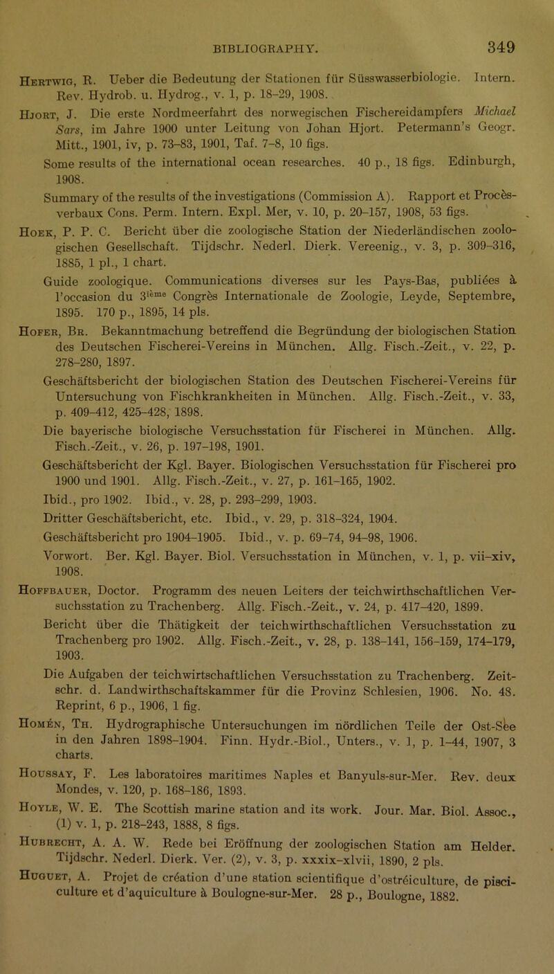 Hertwig, R. Ueber die Bedeutung der Stationen ffir Susswasserbiologie. Intern. Rev. Hydrob. u. Hydrog., v. 1, p. 18-29, 1908. Hjort, J. Die erste Nordmeerfahrt dea norwegischen Fischereidampfera Michael Sars, im Jahre 1900 unter Leitung von Johan Hjort. Petermann’a Geogr. Mitt., 1901, iv, p. 73-83, 1901, Taf. 7-8, 10 figs. Some resulta of the international ocean reaearchea. 40 p., 18 figs. Edinburgh, 1908. Summary of the resulta of the investigations (Commission A). Rapport et Proces- verbaux Cons. Perm. Intern. Expl. Mer, v. 10, p. 20-157, 1908, 53 figs. Hoek, P. P. C. Berieht fiber die zoologische Station der Niederlandischen zoolo- gischen Gesellschaft. Tijdschr. Nederl. Dierk. Vereenig., v. 3, p. 309-316, 1885, 1 pi., 1 chart. Guide zoologique. Communications diverses sur les Pays-Bas, publiees ft l’occasion du 3‘*me Congrfes Internationale de Zoologie, Leyde, Septembre, 1895. 170 p., 1895, 14 pis. Hofer, Br. Bekanntmachung betreffend die Begrfindung der biologischen Station des Deutschen Fischerei-Vereins in Mfinchen. Allg. Fisch.-Zeit., v. 22, p. 278-280, 1897. Geschaftsbericht der biologischen Station des Deutschen Fischerei-Vereins ffir Untersuchung von Fischkrankheiten in Mfinchen. Allg. Fisch.-Zeit., v. 33, p. 409-412, 425-428, 1898. Die bayerische biologische Versuchsstation ffir Fischerei in Mfinchen. Allg. Fisch.-Zeit., v. 26, p. 197-198, 1901. Geschaftsbericht der Kgl. Bayer. Biologischen Versuchsstation ffir Fischerei pro 1900 und 1901. Allg. Fisch.-Zeit., v. 27, p. 161-165, 1902. Ibid., pro 1902. Ibid., v. 28, p. 293-299, 1903. Dritter Geschaftsbericht, etc. Ibid., v. 29, p. 318-324, 1904. Geschaftsbericht pro 1904-1905. Ibid., v. p. 69-74, 94-98, 1906. Vorwort. Ber. Kgl. Bayer. Biol. Versuchsstation in Mfinchen, v. 1, p. vii-xiv, 1908. Hoffbauer, Doctor. Programm des neuen Leiters der teichwirthschaftlichen Ver- suchsstation zu Trachenberg. Allg. Fisch.-Zeit., v. 24, p. 417^120, 1899. Berieht fiber die Thatigkeit der teichwirthschaftlichen Versuchsstation zn Trachenberg pro 1902. Allg. Fisch.-Zeit., v. 28, p. 138-141, 156-159, 174-179, 1903. Die Aufgaben der teichwirtschaftlichen Versuchsstation zu Trachenberg. Zeit- schr. d. Landwirthschaftskammer ffir die Provinz Schlesien, 1906. No. 48. Reprint, 6 p., 1906, 1 fig. Hom£n, Th. Hydrographische Untersuchungen im nordlichen Teile der Ost-S^e in den Jahren 1898-1904. Finn. Hydr.-Biol., Unters., v. 1, p. 1-44, 1907, 3 charts. Houssay, F. Les laboratoires maritimes Naples et Banyuls-sur-Mer. Rev. deux Mondes, v. 120, p. 168-186, 1893. Hoyle, W. E. The Scottish marine station and its work. Jour. Mar. Biol. Assoc., (1) v. 1, p. 218-243, 1888, 8 figs. Hubrecht, A. A. W. Rede bei Eroffnung der zoologischen Station am Helder. Tijdschr. Nederl. Dierk. Ver. (2), v. 3, p. xxxix-xlvii, 1890, 2 pis. Huouet, A. Projet de creation d’une station scientifique d’ostrdiculture, de pisci- culture et d’aquiculture & Boulogne-sur-Mer. 28 p., Boulogne, 1882.