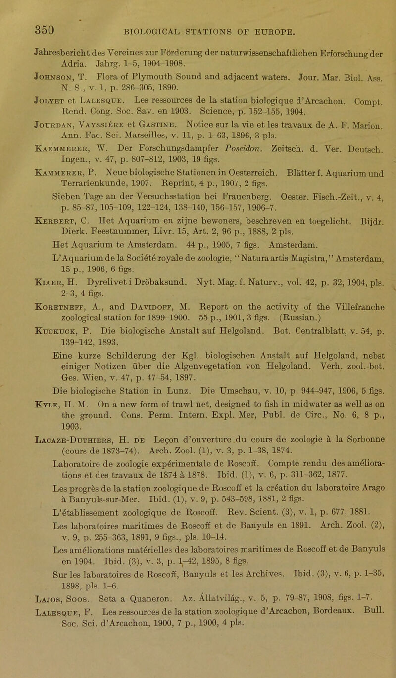 Jahresbericht des Vereines zur Forderung der naturwissenschaftlichen Erforschung der Adria. Jahrg. 1-5, 1904-1908. Johnson, T. Flora of Plymouth Sound and adjacent waters. Jour. Mar. Biol. Ass. N. S., v. 1, p. 286-305, 1890. Jolyet et Lalesque. Les ressources de la station biologique d’Arcachon. Compt. Rend. Cong. Soc. Sav. en 1903. Science, p. 152-155, 1904. Jourdan, Vayssiere et Gastine. Notice sur la vie et les travaux de A. F. Marion. Ann. Fac. Sci. Marseilles, v. 11, p. 1-63, 1896, 3 pis. Kaemmerer, W. Der Forschungsdampfer Poseidon. Zeitsch. d. Ver. Deutsch. Ingen., v. 47, p. 807-812, 1903, 19 figs. Kammerer, P. Neue biologische Stationen in Oesterreich. Blatter f. Aquarium und Terrarienkunde, 1907. Reprint, 4 p., 1907, 2 figs. Sieben Tage an der Versuchsstation bei Frauenberg. Oester. Fisch.-Zeit., v. 4, p. 85-87, 105-109, 122-124, 138-140, 156-157, 1906-7. Kerbert, C. Het Aquarium en zijne bewoners, beschreven en toegelicht. Bijdr. Dierk. Feestnummer, Livr. 15, Art. 2, 96 p., 1888, 2 pis. Het Aquarium te Amsterdam. 44 p., 1905, 7 figs. Amsterdam. L’ Aquarium de la Societe royale de zoologie, “Naturaartis Magistra, ” Amsterdam, 15 p., 1906, 6 figs. Kiaer, H. Dyreliveti Drobaksund. Nyt. Mag. f. Naturv., vol. 42, p. 32, 1904, pis. 2-3, 4 figs. Koretneff, A., and Davidoff, M. Report on the activity of the Villefranche zoological station for 1899-1900. 55 p., 1901, 3 figs. (Russian.) Kuckuck, P. Die biologische Anstalt auf Helgoland. Bot. Centralblatt, v. 54, p. 139-142, 1893. Eine kurze Schilderung der Kgl. biologischen Anstalt auf Helgoland, nebst einiger Notizen fiber die Algenvegetation von Helgoland. Verh. zool.-bot. Ges. Wien, v. 47, p. 47-54, 1897. Die biologische Station in Lunz. Die Umschau, v. 10, p. 944-947, 1906, 5 figs. Kyle, H. M. On a new form of trawl net, designed to fish in midwater as well as on the ground. Cons. Perm. Intern. Expl. Mer, Publ. de Circ., No. 6, 8 p., 1903. Lacaze-Duthiers, H. de Legon d’ouverture du cours de zoologie a la Sorbonne (cours de 1873-74). Arch. Zool. (1), v. 3, p. 1-38, 1874. Laboratoire de zoologie experimentale de Roscoff. Compte rendu des ameliora- tions et des travaux de 1874 it 1878. Ibid. (1), v. 6, p. 311-362, 1877. Les progress de la station zoologique de Roscoff et la creation du laboratoire Arago a Banyuls-sur-Mer. Ibid. (1), v. 9, p. 543-598, 1881, 2 figs. L’etablissement zoologique de Roscoff. Rev. Scient. (3), v. 1, p. 677, 1881. Les laboratoires maritimes de Roscoff et de Banyuls en 1891. Arch. Zool. (2), v. 9, p. 255-363, 1891, 9 figs., pis. 10-14. Les ameliorations materielles des laboratoires maritimes de Roscoff et de Banyuls en 1904. Ibid. (3), v. 3, p. 1,-42, 1895, 8 figs. Sur les laboratoires de Roscoff, Banyuls et les Archives. Ibid. (3), v. 6, p. 1-35, 1898, pis. 1-6. Lajos, Soos. Seta a Quaneron. Az. Allatvil&g., v. 5, p. 79-87, 1908, figs. 1-7. Lalesque, F. Les ressources de la station zoologique d’Arcachon, Bordeaux. Bull. Soc. Sci. d’Arcachon, 1900, 7 p., 1900, 4 pis.