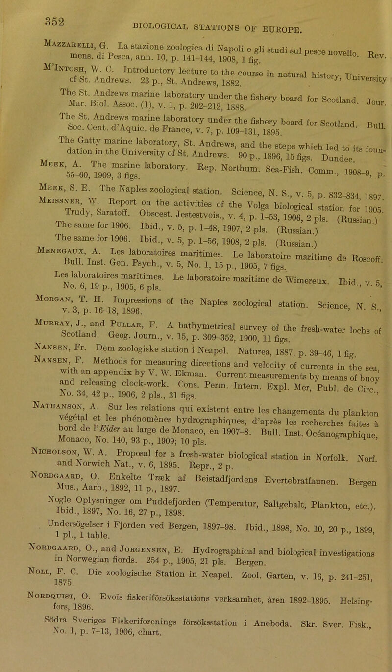 BIOLOGICAL STATIONS OF EUROPE. Mazzarelm, G La stazione zoologica di Napoli e gli Btudi sul pesce novello p mens, di Pesca, ann. 10, p. 141-144, 1908, 1 fig. 1 Uo‘ Rev. M’Intosh, W. C. Introductory lecture to the course in natural historv TTn' • of St. Andrews. 23 p., St. Andrews, 1882. . UniVfi^ty The St. Andrews marine laboratory under the fishery board for Srntlon.i T Mar. Biol. Assoc. (1), v. 1, p. 202-212. 1S88. d' J°Ur ThSocStcfnfdT marif rb°rat0ry UDder the fi8hery board for Scotland Bull Soc. Cent, d Aquic. de France, v. 7, p. 109-131, 1895. U‘ The Gatty marine laboratory, St. Andrews, and the steps which led to its foun datum m the Un1Versity of St. Andrews. 90 p„ 1896, 15 figs. Dundee ’5^0,?909,Tfignse kb0rat0ry- NOrthUm' Sea'Fi8h- C—> 1908-9, p. Meek, S. E. The Naples zoological station. Science, N. S„ v. 5, p. 832-834 1897 MeiS8ner W Report on the activities of the Volga biological station for’ 1905' T.udj, Saratoff. Obscest. Jestestvois, v. 4, p. 1-53, 1906, 2 pis. (Russian ) ' The same for 1906. Ibid., v. 5, p. 1-48, 1907, 2 pis. (Russian) The same for 1906. Ibid., v. 5, p. 1-56, 1908, 2 pis. (Russian.) Menegaux A Les laboratoires maritimes. Le laboratoire maritime de Roscoff Bull. Inst. Gen. Psych., v. 5, No. 1, 15 p., 1905, 7 figs. ' Leslab^toi'e, maritime,. Le laboMoire maritime cf. Wimereu*. Ibid., v. 5, M°E° v”’3Tp. f<M8,7896.”°“ ‘he NaP'“ 20°l0giCal 8tati°”' Sdence- »• S„ Murray, J and POLL**, F. A bathymetrical survey of the fresh-water lochs of Scotland. Geog. Journ., v. 15, p. 309-352, 1900, 11 figs. Nansen, Fr. Dem zoologiske station i Neapel. Natures, 1887, p. 39-d6, 1 fic Nansen F. Methods for measuring directions and velocity of currents in the sea wi an appendix by V. W. Ekman. Current measurements by means of buoy and releasing clock-work. Cons. Perm. Intern. Expl. Mer, Publ de Circ' No. 34, 42 p., 1906, 2 pis., 31 figs. ' ’ Natuanson A. Sur les relations qui existent entre les changements du plankton t0ctal et les phenomenes hydrographiques, d’apros les recherches faites a bord de 1Oder au large de Monaco, en 1907-8. Bull. Inst. OcAanographique Monaco, No. 140, 93 p., 1909; 10 pis. P 4 ’ Nicholson W. A. Proposal for a fresh-water biological station in Norfolk Norf and Norwich Nat., v. 6, 1895. Repr., 2 p. ' Nordgaard, 0 Enkelte Trmk af Beistadfjordens Evertebratfaunen. Bergen Mus., Aarb., 1892, 11 p., 1897. g N t?-!) °SnvniATger 0m Puddefi°rden (Temperatur, Saltgehalt, Plankton, etc.) Ibid., 1897, No. 16, 27 p., 1898. ’ ' Undersogelser i Fjorden ved Bergen, 1897-98. Ibid., 1898, No. 10, 20 p 1899 1 pi., 1 table. Nordgaard, O., and Jorgensen, E. Hydrographical and biological investigations in Norwegian fiords. 254 p., 1905, 21 pis. Bergen. Noll, F. C. Die zoologische Station in Neapel. Zool. Garten, v. 16, p. 241-251, 1875. Nordquist, 0. Evoi's fiskeriforsoksstations verksamhet, aren 1892-1895 Helsimr- fors, 1896. 6 Sodra Sveriges Fiskeriforenings forsoksstation i Aneboda. Skr. Sver. Fisk. No. 1, p. 7-13, 1906, chart.