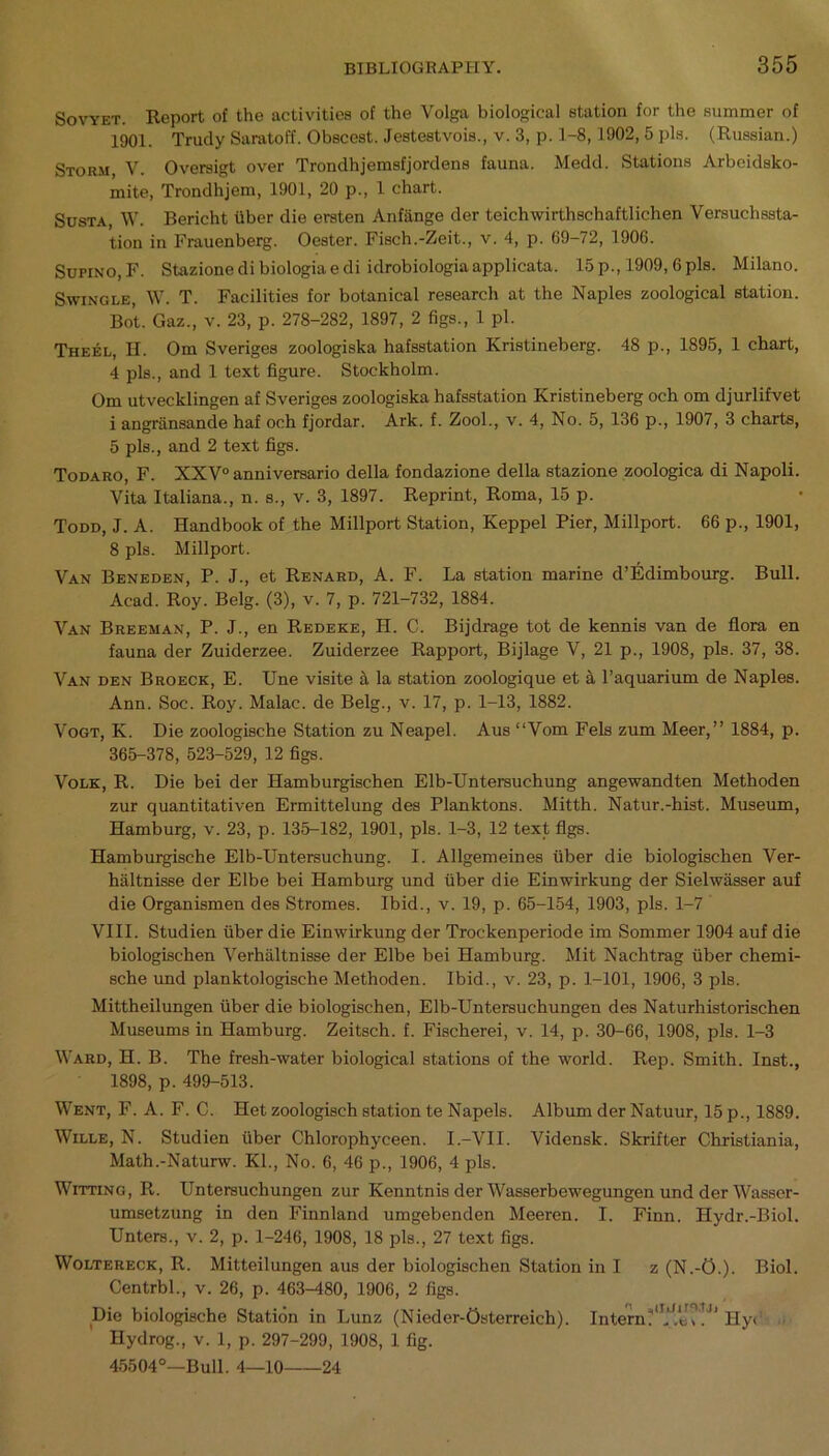 Sovyet. Report of the activities of the Volga biological station for the summer of 1901. Trudy Saratoff. Obscest. Jestestvois., v. 3, p. 1-8,1902, 5 pis. (Russian.) Storm V. Oversigt over Trondhjemsfjordens fauna. Medd. Stations Arbeidsko- mite, Trondhjem, 1901, 20 p., 1 chart. Susta, W. Bericht liber die ersten Anfange der teichwirthschaftlichen Versuchssta- tion in Frauenberg. Oester. Fisch.-Zeit., v. 4, p. 69-72, 1906. Sufino, F. Stazione di biologia e di idrobiologia applicata. 15 p., 1909,6 pis. Milano. Swingle, W. T. Facilities for botanical research at the Naples zoological station. Bot. Gaz., v. 23, p. 278-282, 1897, 2 figs., 1 pi. Theel, H. Om Sveriges zoologiska hafsstation Kristineberg. 48 p., 1895, 1 chart, 4 pis., and 1 text figure. Stockholm. Om utvecklingen af Sveriges zoologiska hafsstation Kristineberg och om djurlifvet i angriinsande haf och fjordar. Ark. f. Zool., v. 4, No. 5, 136 p., 1907, 3 charts, 5 pis., and 2 text figs. Todaro, F. XXV° anniversario della fondazione della stazione zoologica di Napoli. Vita Italiana., n. s., v. 3, 1897. Reprint, Roma, 15 p. Todd, J. A. Handbook of the Millport Station, Keppel Pier, Millport. 66 p., 1901, 8 pis. Millport. Van Beneden, P. J., et Renard, A. F. La station marine d’Edimbourg. Bull. Acad. Roy. Belg. (3), v. 7, p. 721-732, 1884. Van Breeman, P. J., en Redeke, H. C. Bijdrage tot de kennis van de flora en fauna der Zuiderzee. Zuiderzee Rapport, Bijlage V, 21 p., 1908, pis. 37, 38. Van den Broeck, E. Une visite a la station zoologique et a l’aquarium de Naples. Ann. Soc. Roy. Malac. de Belg., v. 17, p. 1-13, 1882. Vogt, K. Die zoologische Station zu Neapel. Aus “Vom Fels zum Meer,” 1884, p. 365-378, 523-529, 12 figs. Volk, R. Die bei der Hamburgischen Elb-Untersuchung angewandten Methoden zur quantitativen Ermittelung des Planktons. Mitth. Natur.-hist. Museum, Hamburg, v. 23, p. 135-182, 1901, pis. 1-3, 12 text figs. Hamburgische Elb-Untersuchung. I. Allgemeines fiber die biologischen Ver- haltnisse der Elbe bei Hamburg und fiber die Einwirkung der Sielwiisser auf die Organismen des Stromes. Ibid., v. 19, p. 65-154, 1903, pis. 1-7 VIII. Studien fiber die Einwirkung der Trockenperiode im Sommer 1904 auf die biologischen Verhaltnisse der Elbe bei Hamburg. Mit Nachtrag fiber chemi- sche und planktologisehe Methoden. Ibid., v. 23, p. 1-101, 1906, 3 pis. Mittheilungen fiber die biologischen, Elb-Untersuchungen des Naturhistorischen Museums in Hamburg. Zeitsch. f. Fischerei, v. 14, p. 30-66, 1908, pis. 1-3 Ward, H. B. The fresh-water biological stations of the world. Rep. Smith. Inst., 1898, p. 499-513. Went, F. A. F. C. Het zoologisch station te Napels. Album der Natuur, 15 p., 1889. Wille, N. Studien fiber Chlorophyceen. I.-VII. Vidensk. Skrifter Christiania, Math.-Naturw. Kl., No. 6, 46 p., 1906, 4 pis. Witting, R. Untersuchungen zur Kenntnis der Wasserbewegungen und der Wasser- umsetzung in den Finnland umgebenden Meeren. I. Finn. Hydr.-Biol. Unters., v. 2, p. 1-246, 1908, 18 pis., 27 text figs. Woltereck, R. Mitteilungen aus der biologischen Station in I z (N.-O.). Biol. Centrbl., v. 26, p. 463-480, 1906, 2 figs. Die biologische Station in Lunz (Nieder-Osterreich). Intern?<Tj!,lJ?!Jl Hyb Hydrog., v. 1, p. 297-299, 1908, 1 fig. 45504°—Bull. 4—10 24