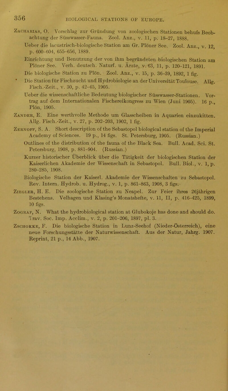 Zacharias, 0. Vorschlag zur Grfindung von zoologischen Stationen behufs Beob- achtung der Sfisswasser-Fauna. Zool. Anz., v. 11, p. 18-27, 1888. Ueber die lacustrisch-biologiBche Station am Gr. Ploner See. Zool. Anz. v. 12 p. 600-004, 655-656, 1889. Einrichtung und Benutzung der von ihm begrfindeten biologischen Station am Ploner See. Verh. deutsch. Naturf. u. Arzte, v. 63, 11, p. 120-121, 1891. Die biologische Station zu Plon. Zool. Anz., v. 15, p. 36-39, 1892, 1 fig. * Die Station fur Fischzucht und Hydrobiologie an der UniversitatToulouse. Allg. Fisch.-Zeit., v. 30, p. 42-45, 1905. Ueber die wissenschaftliche Bedeutung biologischer Sfisswasser-Stationen. Vor- trag auf dem Internationalen Fischereikongress zu Wien (Juni 1905). 16 p., Plon, 1905. Zander, E. Eine werthvolle Methode um Glasscheiben in Aquarien einzukitten. Allg. Fisch.-Zeit., v. 27, p. 202-203, 1902, 1 fig. Zernoff, S. A. Short description of the Sebastopol biological station of the Imperial Academy of Sciences. 19 p., 14 figs. St. Petersburg, 1905. (Russian.) Outlines of the distribution of the fauna of the Black Sea. Bull. Acad. Sci. St. Petersburg, 1908, p. 881-904. (Russian.) Kurzer historischer Uberblick fiber die Tatigkeit der biologischen Station der Kaiserlichen Akademie der Wissenschaft in Sebastopol. Bull. Biol., v. 1, p. 280-285, 1908. Biologische Station der Kaiserl. Akademie der Wissenschaften zu Sebastopol. Rev. Intern. Hydrob. u. Hydrog., v. 1, p. 861-863, 1908, 3 figs. Ziegler, H. E. Die zoologische Station zu Neapel. Zur Feier ihres 26jahrigen Bestehens. Velhagen und Klasing’s Monatshefte, v. 11, II, p. 416—425, 1899, 10 figs. Zograf, N. What the hydrobiological station at Glubokoje has done and should do. Trav. Soc. Imp. Acclim., v. 2, p. 201-206, 1897, pi. 3. Zschokke, F. Die biologische Station in Lunz-Seehof (Nieder-Osterreich), eine neue Forschungsstatte der Naturwissenschaft. Aus der Natur, Jahrg. 1907. Reprint, 21 p., 14 Abb., 1907.