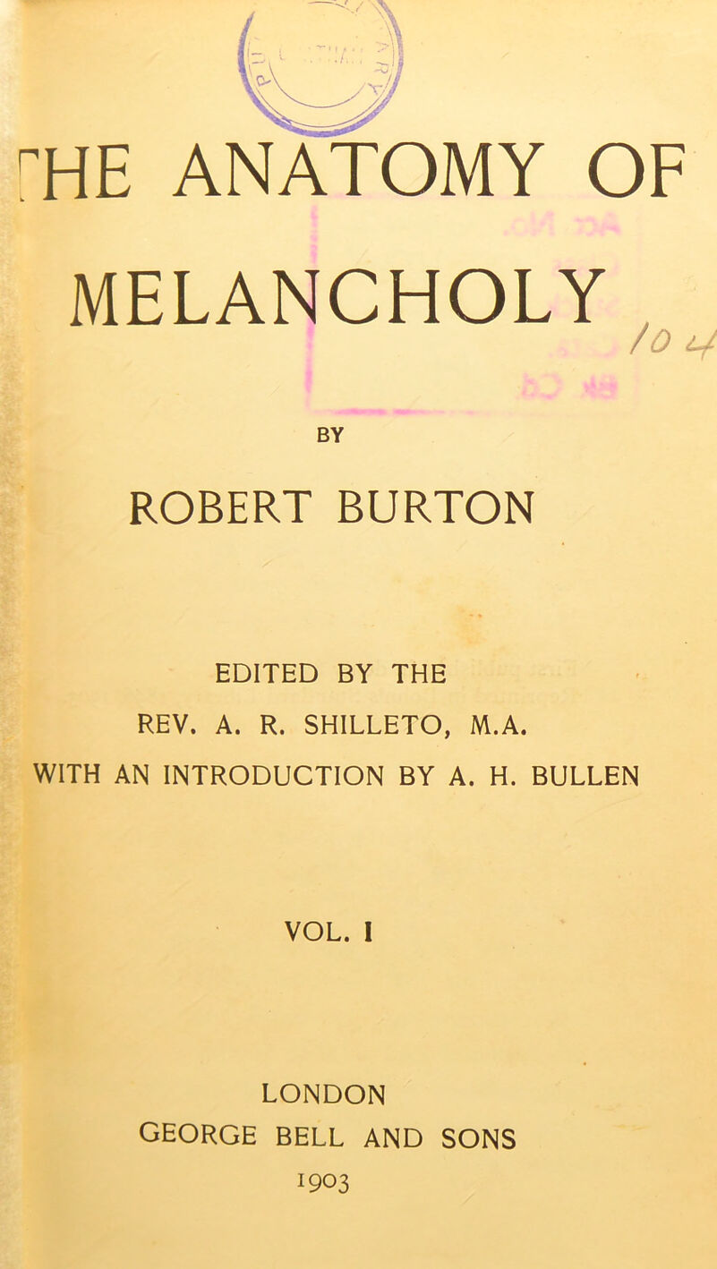 MELANCHOLY /0 V BY ROBERT BURTON EDITED BY THE REV. A. R. SHILLETO, M.A. WITH AN INTRODUCTION BY A. H. BULLEN VOL. I LONDON GEORGE BELL AND SONS 1903