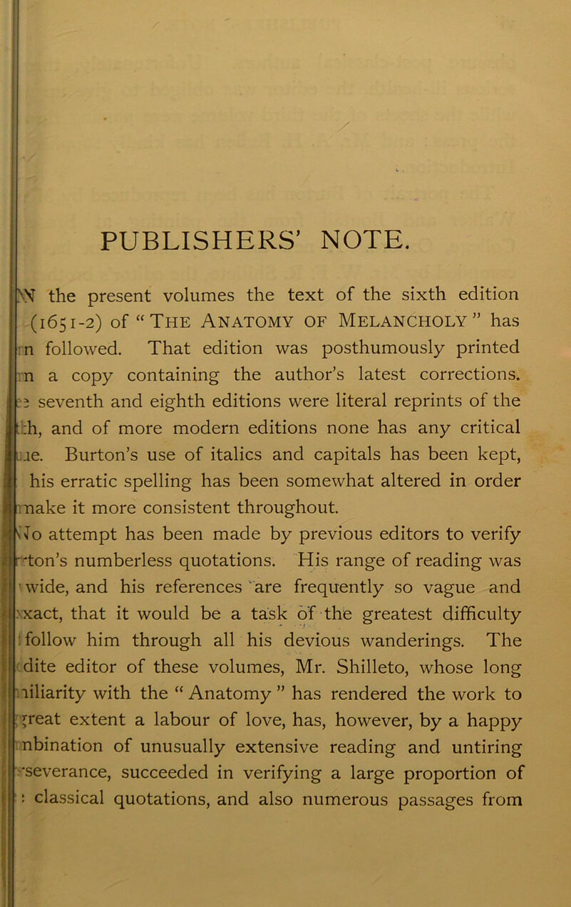 PUBLISHERS’ NOTE. >ST the present volumes the text of the sixth edition (1651-2) of “The Anatomy of Melancholy” has n followed. That edition was posthumously printed n a copy containing the author’s latest corrections. 5 seventh and eighth editions were literal reprints of the |t;h, and of more modern editions none has any critical ae. Burton’s use of italics and capitals has been kept, his erratic spelling has been somewhat altered in order make it more consistent throughout. JfHo attempt has been made by previous editors to verify r'ton’s numberless quotations. His range of reading was ■ wide, and his references are frequently so vague and ^xact, that it would be a task of the greatest difficulty follow him through all his devious wanderings. The dite editor of these volumes, Mr. Shilleto, whose long liliarity with the “ Anatomy ” has rendered the work to ^reat extent a labour of love, has, however, by a happy nbination of unusually extensive reading and untiring •severance, succeeded in verifying a large proportion of ‘: classical quotations, and also numerous passages from