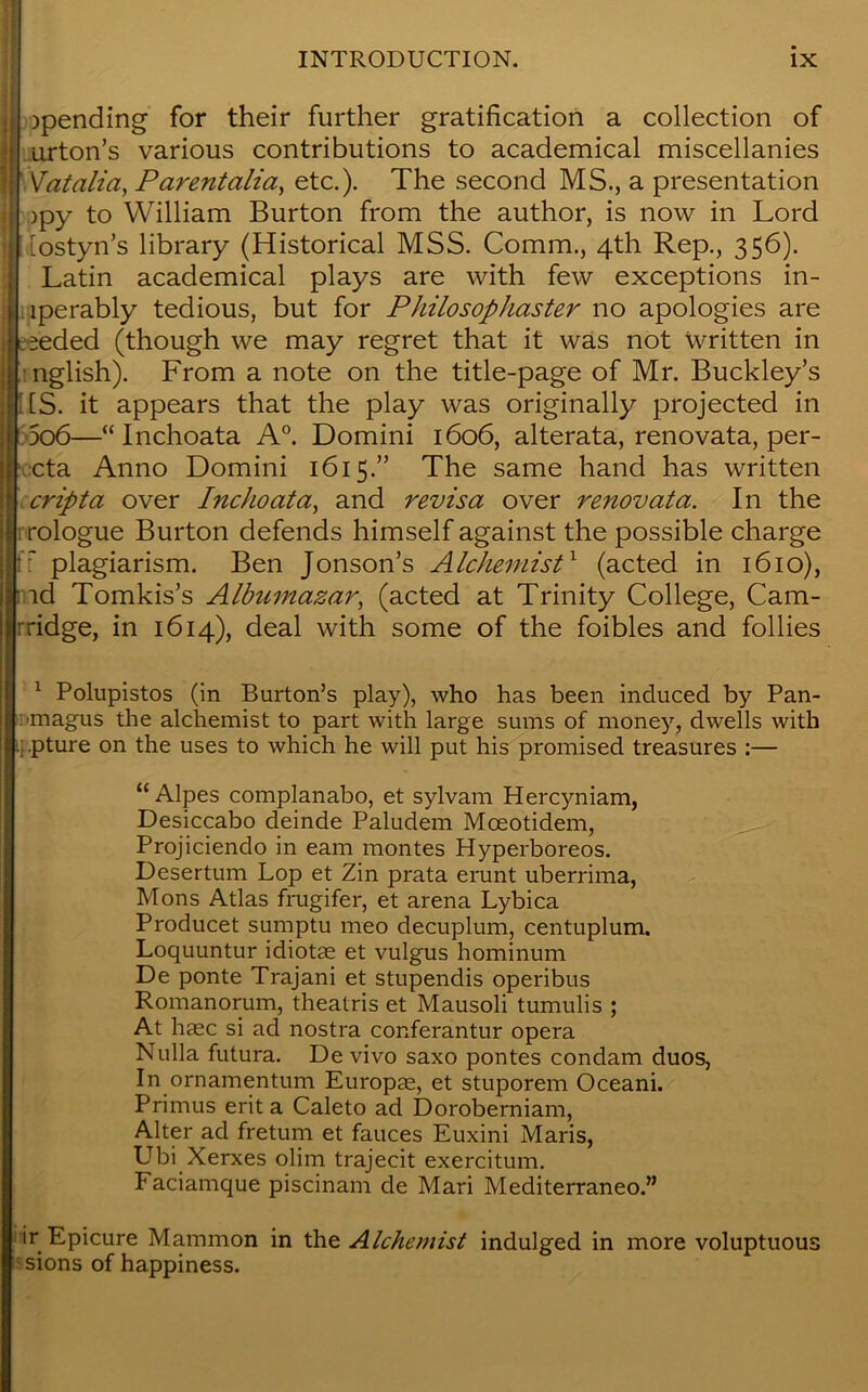 Spending for their further gratification a collection of urton’s various contributions to academical miscellanies Vatalia, Parentalia, etc.). The second MS., a presentation )py to William Burton from the author, is now in Lord [ostyn’s library (Historical MSS. Comm., 4th Rep., 356). Latin academical plays are with few exceptions in- ferably tedious, but for Philosophaster no apologies are eeded (though we may regret that it was not written in nglish). From a note on the title-page of Mr. Buckley’s US. it appears that the play was originally projected in 5o6—“ Inchoata A0. Domini 1606, alterata, renovata, per- cta Anno Domini 1615.” The same hand has written cripta over Inchoata, and revisa over renovata. In the i rologue Burton defends himself against the possible charge ff plagiarism. Ben Jonson’s Alchemist1 (acted in 1610), rad Tomkis’s Albumazar, (acted at Trinity College, Cam- rridge, in 1614), deal with some of the foibles and follies 1 Polupistos (in Burton’s play), who has been induced by Pan- !'magus the alchemist to part with large sums of money, dwells with pture on the uses to which he will put his promised treasures :— “Alpes complanabo, et sylvam Hercyniam, Desiccabo deinde Paludem Mceotidem, Projiciendo in earn montes Hyperboreos. Desertum Lop et Zin prata erunt uberrima, Mons Atlas frugifer, et arena Lybica Producet sumptu meo decuplum, centuplum. Loquuntur idiotse et vulgus hominum De ponte Trajani et stupendis operibus Romanorum, theatris et Mausoli tumulis ; At haec si ad nostra conferantur opera Nulla futura. De vivo saxo pontes condam duos, In ornamentum Europrn, et stuporem Oceani. Primus erit a Caleto ad Doroberniam, Alter ad fretum et fauces Euxini Maris, Ubi Xerxes olim trajecit exercitum. Faciamque piscinam de Mari Mediterraneo.” ir Epicure Mammon in the Alchemist indulged in more voluptuous sions of happiness.