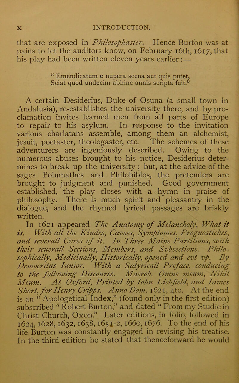 that are exposed in Philosophaster. Hence Burton was at pains to let the auditors know, on February 16th, 1617, that his play had been written eleven years earlier :— “ Emendicatum e nupera scena aut quis putet, Sciat quod undecim abhinc annis scripta fuit.” A certain Desiderius, Duke of Osuna (a small town in Andalusia), re-establishes the university there, and by pro- clamation invites learned men from all parts of Europe to repair to his asylum. In response to the invitation various charlatans assemble, among them an alchemist, jesuit, poetaster, theologaster, etc. The schemes of these adventurers are ingeniously described. Owing to the numerous abuses brought to his notice, Desiderius deter- mines to break up the university ; but, at the advice of the sages Polumathes and Philobiblos, the pretenders are brought to judgment and punished. Good government established, the play closes with a hymn in praise of philosophy. There is much spirit and pleasantry in the dialogue, and the rhymed lyrical passages are briskly written. In 1621 appeared The Anatomy of Melancholy, What it is. With all the Kindes, Cavses, Symptomes, Prognostickes, and severall Cvres of it. hi Three Maine Partitions, with their seuerall Sections, Members, and Svbsections. Philo- sophically, Medicinally, Historically, opened and cvt vp. By Democritus Iunior. With a Satyricall Preface, conducing to the following Discourse. Macrob. Omne ineum, Nihil Meum. At Oxford, Printed by Iohn Lichfield, and lames Short, for Henry Cripps. Anno Dom. 1621, 4to. At the end is an “ Apologetical Index,” (found only in the first edition) subscribed “ Robert Burton,” and dated “ From my Studie in Christ Church, Oxon.” Later editions, in folio, followed in 1624, 1628,1632,1638, 1651-2, 1660,1676. To the end of his life Burton was constantly engaged in revising his treatise. In the third edition he stated that thenceforward he would