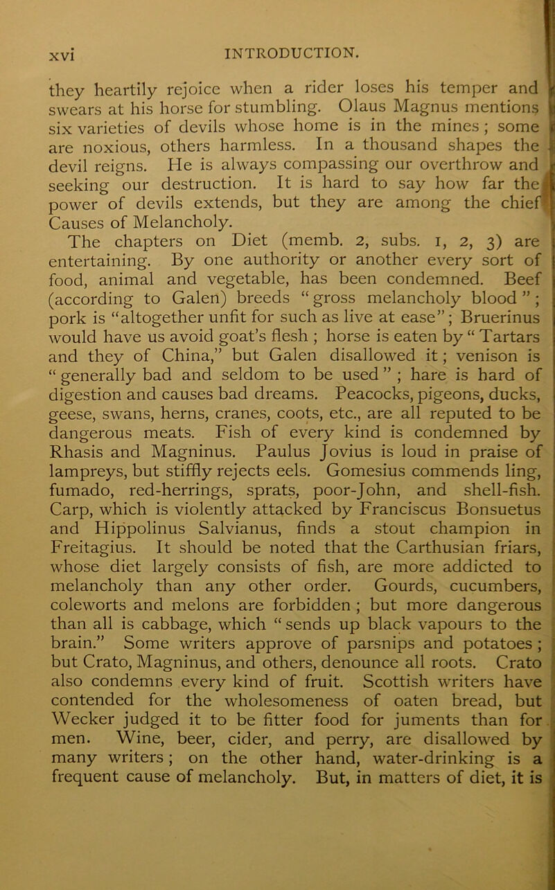 they heartily rejoice when a rider loses his temper and jf! swears at his horse for stumbling. Olaus Magnus mentions six varieties of devils whose home is in the mines ; some £ are noxious, others harmless. In a thousand shapes the | devil reigns. He is always compassing our overthrow and i seeking our destruction. It is hard to say how far theft power of devils extends, but they are among the chief*! Causes of Melancholy. The chapters on Diet (memb. 2, subs, i, 2, 3) are entertaining. By one authority or another every sort of food, animal and vegetable, has been condemned. Beef (according to Galen) breeds “ gross melancholy blood ”; pork is “altogether unfit for such as live at ease” ; Bruerinus would have us avoid goat’s flesh ; horse is eaten by “ Tartars and they of China,” but Galen disallowed it; venison is “ generally bad and seldom to be used ” ; hare is hard of digestion and causes bad dreams. Peacocks, pigeons, ducks, geese, swans, herns, cranes, coots, etc., are all reputed to be dangerous meats. Fish of every kind is condemned by Rhasis and Magninus. Paulus Jovius is loud in praise of lampreys, but stiffly rejects eels. Gomesius commends ling, fumado, red-herrings, sprats, poor-John, and shell-fish. Carp, which is violently attacked by Franciscus Bonsuetus and Hippolinus Salvianus, finds a stout champion in Freitagius. It should be noted that the Carthusian friars, whose diet largely consists of fish, are more addicted to melancholy than any other order. Gourds, cucumbers, coleworts and melons are forbidden ; but more dangerous than all is cabbage, which “ sends up black vapours to the brain.” Some writers approve of parsnips and potatoes ; but Crato, Magninus, and others, denounce all roots. Crato also condemns every kind of fruit. Scottish writers have contended for the wholesomeness of oaten bread, but Wecker judged it to be fitter food for juments than for men. Wine, beer, cider, and perry, are disallowed by many writers; on the other hand, water-drinking is a frequent cause of melancholy. But, in matters of diet, it is