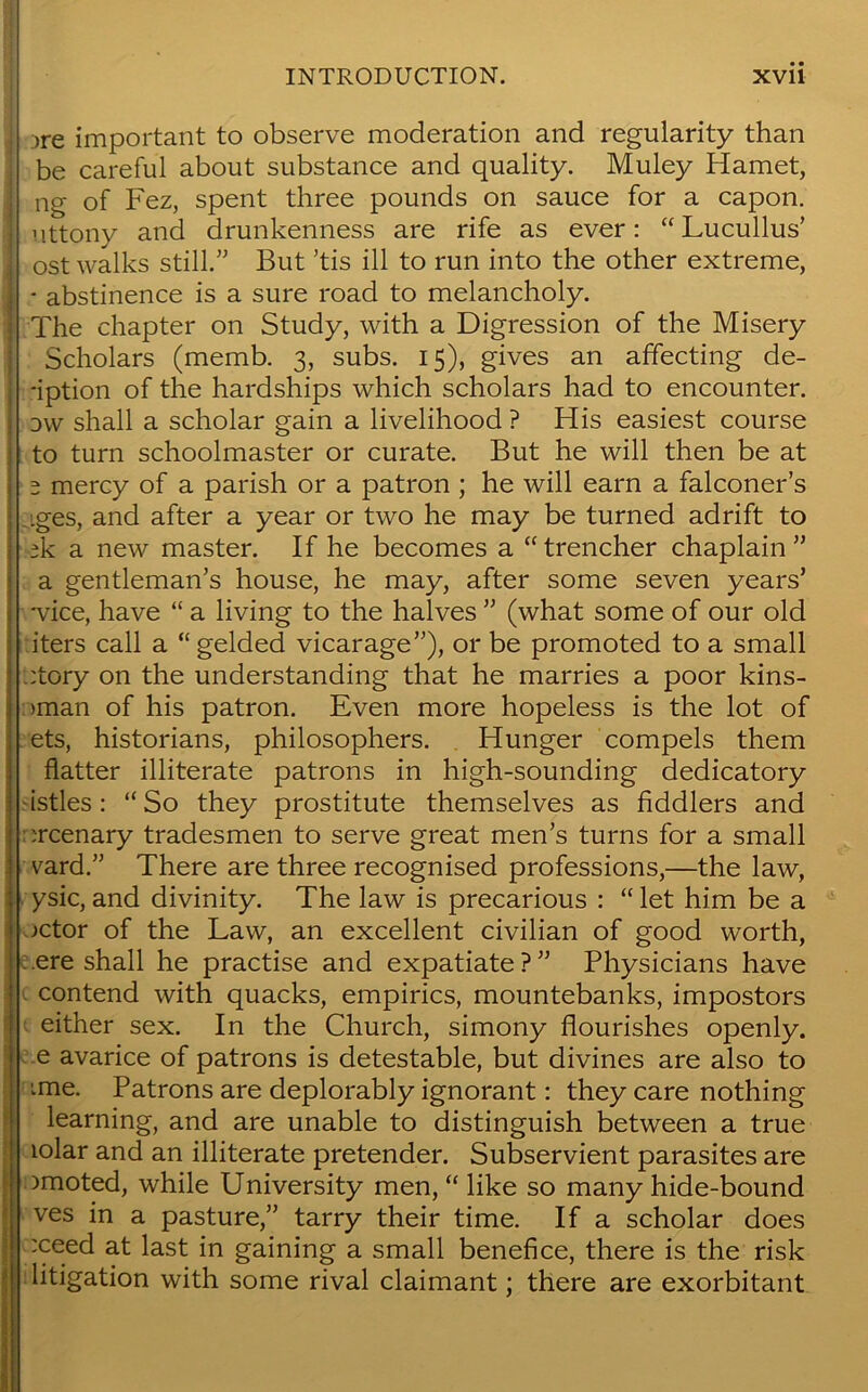 jre important to observe moderation and regularity than be careful about substance and quality. Muley Hamet, ng of Fez, spent three pounds on sauce for a capon, uttony and drunkenness are rife as ever: “Lucullus’ ost walks still.” But ’tis ill to run into the other extreme, - abstinence is a sure road to melancholy. The chapter on Study, with a Digression of the Misery Scholars (memb. 3, subs. 15), gives an affecting de- -iption of the hardships which scholars had to encounter. d\v shall a scholar gain a livelihood ? His easiest course to turn schoolmaster or curate. But he will then be at 2 mercy of a parish or a patron ; he will earn a falconer’s iges, and after a year or two he may be turned adrift to tk a new master. If he becomes a “ trencher chaplain ” a gentleman’s house, he may, after some seven years’ •vice, have “ a living to the halves ” (what some of our old iters call a “ gelded vicarage”), or be promoted to a small :tory on the understanding that he marries a poor kins- >man of his patron. Even more hopeless is the lot of ets, historians, philosophers. Hunger compels them flatter illiterate patrons in high-sounding dedicatory istles: “So they prostitute themselves as fiddlers and :rcenary tradesmen to serve great men’s turns for a small vard.” There are three recognised professions,—the law, ysic, and divinity. The law is precarious : “ let him be a ->ctor of the Law, an excellent civilian of good worth, ere shall he practise and expatiate ? ” Physicians have contend with quacks, empirics, mountebanks, impostors either sex. In the Church, simony flourishes openly, e avarice of patrons is detestable, but divines are also to :me. Patrons are deplorably ignorant: they care nothing learning, and are unable to distinguish between a true lolar and an illiterate pretender. Subservient parasites are )moted, while University men, “ like so many hide-bound ves in a pasture,” tarry their time. If a scholar does :ceed at last in gaining a small benefice, there is the risk litigation with some rival claimant; there are exorbitant