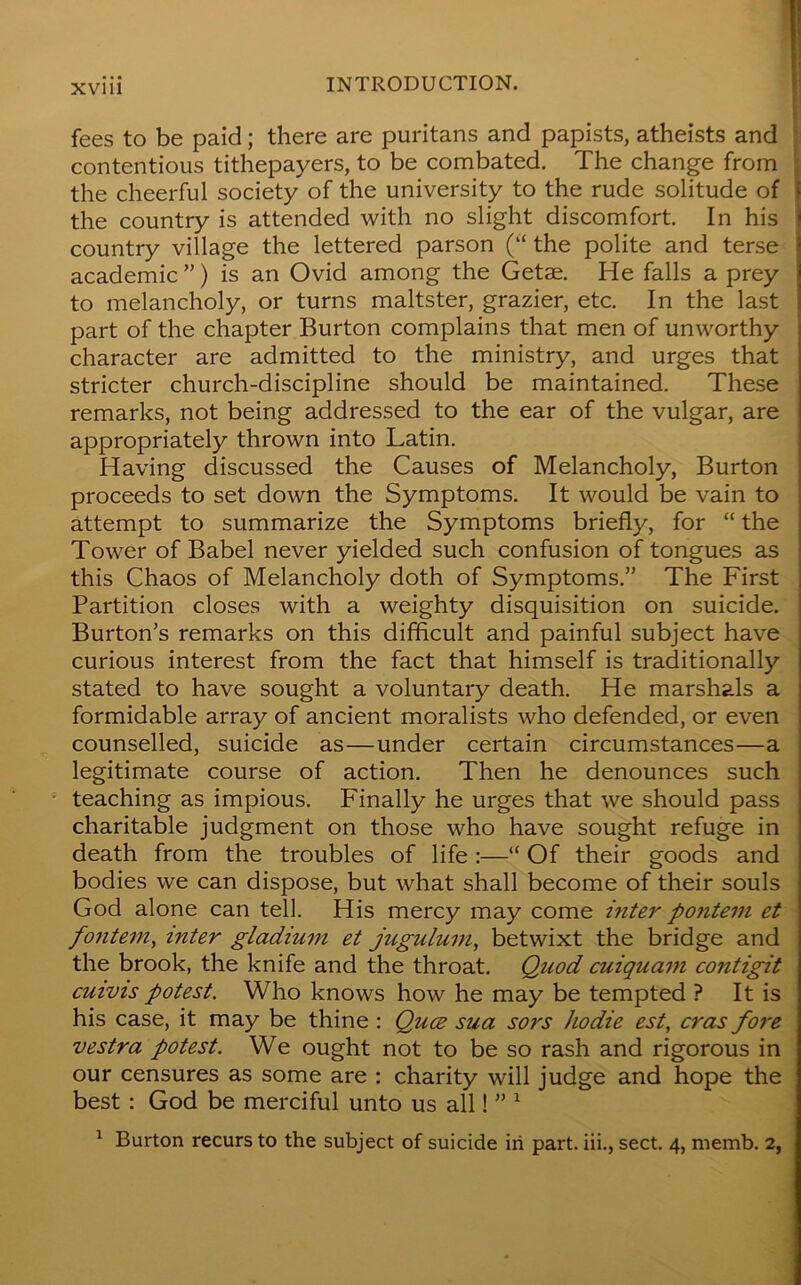 XV1U fees to be paid; there are puritans and papists, atheists and contentious tithepayers, to be combated. The change from the cheerful society of the university to the rude solitude of the country is attended with no slight discomfort. In his country village the lettered parson (“ the polite and terse academic ”) is an Ovid among the Getae. He falls a prey to melancholy, or turns maltster, grazier, etc. In the last part of the chapter Burton complains that men of unworthy character are admitted to the ministry, and urges that stricter church-discipline should be maintained. These remarks, not being addressed to the ear of the vulgar, are appropriately thrown into Latin. Having discussed the Causes of Melancholy, Burton proceeds to set down the Symptoms. It would be vain to attempt to summarize the Symptoms briefly, for “ the Tower of Babel never yielded such confusion of tongues as this Chaos of Melancholy doth of Symptoms.” The First Partition closes with a weighty disquisition on suicide. Burton’s remarks on this difficult and painful subject have curious interest from the fact that himself is traditionally stated to have sought a voluntary death. He marshals a formidable array of ancient moralists who defended, or even counselled, suicide as—under certain circumstances—a legitimate course of action. Then he denounces such teaching as impious. Finally he urges that we should pass charitable judgment on those who have sought refuge in death from the troubles of life “ Of their goods and bodies we can dispose, but what shall become of their souls God alone can tell. His mercy may come inter pontein et fontem, inter gladium et jugulum, betwixt the bridge and the brook, the knife and the throat. Quod cuiquam contigit cuivis potest. Who knows how he may be tempted ? It is his case, it may be thine : Quce sua sors hodie est, eras fore vestra potest. We ought not to be so rash and rigorous in our censures as some are : charity will judge and hope the best : God be merciful unto us all! ” 1