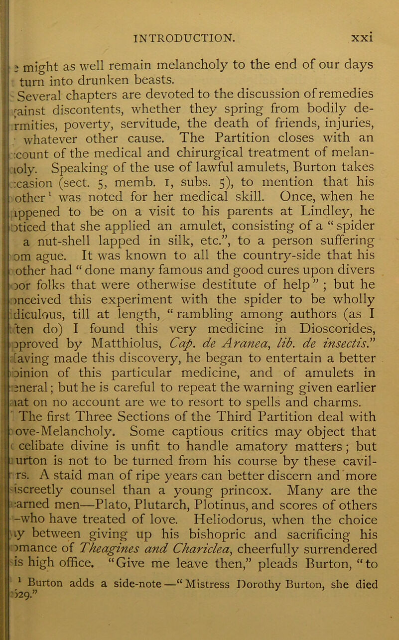 3 might as well remain melancholy to the end of our days turn into drunken beasts. Several chapters are devoted to the discussion of remedies rainst discontents, whether they spring from bodily de- rmities, poverty, servitude, the death of friends, injuries, ■ whatever other cause. The Partition closes with an :count of the medical and chirurgical treatment of melan- toly. Speaking of the use of lawful amulets, Burton takes :casion (sect. 5, memb. 1, subs. 5), to mention that his other1 was noted for her medical skill. Once, when he ippened to be on a visit to his parents at Lindley, he oticed that she applied an amulet, consisting of a “spider a nut-shell lapped in silk, etc.”, to a person suffering om ague. It was known to all the country-side that his other had “ done many famous and good cures upon divers Dor folks that were otherwise destitute of help ” ; but he mceived this experiment with the spider to be wholly diculous, till at length, “rambling among authors (as I ten do) I found this very medicine in Dioscorides, oproved by Matthiolus, Cap. de Aranea, lib. de insectis.” having made this discovery, he began to entertain a better Dinion of this particular medicine, and of amulets in meral; but he is careful to repeat the warning given earlier lat on no account are we to resort to spells and charms. The first Three Sections of the Third Partition deal with ove-Melancholy. Some captious critics may object that 1 celibate divine is unfit to handle amatory matters; but urton is not to be turned from his course by these cavil- rs. A staid man of ripe years can better discern and more iscreetly counsel than a young princox. Many are the ;arned men—Plato, Plutarch, Plotinus, and scores of others -who have treated of love. Heliodorus, when the choice ty between giving up his bishopric and sacrificing his Dmance of Theagines and Chariclea, cheerfully surrendered is high office. “Give me leave then,” pleads Burton, “to 1 Burton adds a side-note —“ Mistress Dorothy Burton, she died >29.”