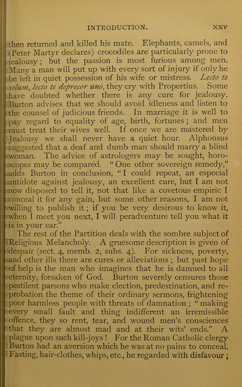 then returned and killed his mate. Elephants, camels, and ,'Peter Martyr declares) crocodiles are particularly prone to jealousy; but the passion is most furious among men. Many a man will put up with every sort of injury if only he be left in quiet possession of his wife or mistress. Lecto te 11 solum, lecto te deprecor uno, they cry with Propertius. Some have doubted whether there is any cure for jealousy. Burton advises that we should avoid idleness and listen to the counsel of judicious friends. In marriage it is well to | pay regard to equality of age, birth, fortunes ; and men must treat their wives well. If once we are mastered by Jealousy we shall never have a quiet hour. Alphonsus ! suggested that a deaf and dumb man should marry a blind woman. The advice of astrologers may be sought, horo- scopes may be compared. “ One other sovereign remedy,” adds Burton in conclusion, “ I could repeat, an especial antidote against jealousy, an excellent cure, but I am not now disposed to tell it, not that like a covetous empiric I conceal it for any gain, but some other reasons, I am not willing to publish it; if you be very desirous to know it, when I meet you next, I will peradventure tell you what it i is in your ear.” The rest of the Partition deals with the sombre subject of 1 Religious Melancholy. A gruesome description is given of despair (sect. 4, memb. 2, subs. 4). For sickness, poverty, and other ills there are cures or alleviations ; but past hope of help is the man who imagines that he is damned to all eternity, forsaken of God. Burton severely censures those pestilent parsons who make election, predestination, and re- probation the theme of their ordinary sermons, frightening poor harmless people with threats of damnation ; “ making every small fault and thing indifferent an irremissible offence, they so rent, tear, and wound men’s consciences that they are almost mad and at their wits’ ends.” A plague upon such kill-joys ! For the Roman Catholic clergy Burton had an aversion which he was at no pains to conceal. Fasting, hair-clothes, whips, etc., he regarded with disfavour ;