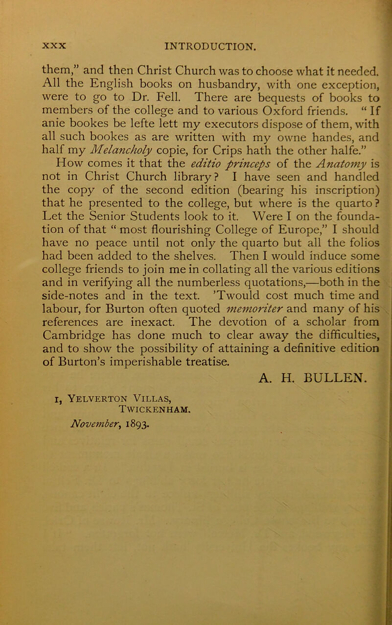 them,” and then Christ Church was to choose what it needed. All the English books on husbandry, with one exception, were to go to Dr. Fell. There are bequests of books to members of the college and to various Oxford friends. “ If anie bookes be lefte lett my executors dispose of them, with all such bookes as are written with my owne handes, and half my Melancholy copie, for Crips hath the other halfe.” How comes it that the editio princeps of the Anatomy is not in Christ Church library? I have seen and handled the copy of the second edition (bearing his inscription) that he presented to the college, but where is the quarto ? Let the Senior Students look to it. Were I on the founda- tion of that “ most flourishing College of Europe,” I should have no peace until not only the quarto but all the folios had been added to the shelves. Then I would induce some college friends to join me in collating all the various editions and in verifying all the numberless quotations,—both in the side-notes and in the text. ’Twould cost much time and labour, for Burton often quoted memoriter and many of his references are inexact. The devotion of a scholar from Cambridge has done much to clear away the difficulties, and to show the possibility of attaining a definitive edition of Burton’s imperishable treatise. A. H. BULLEN. i, Yelverton Villas, Twickenham. November, 1893.