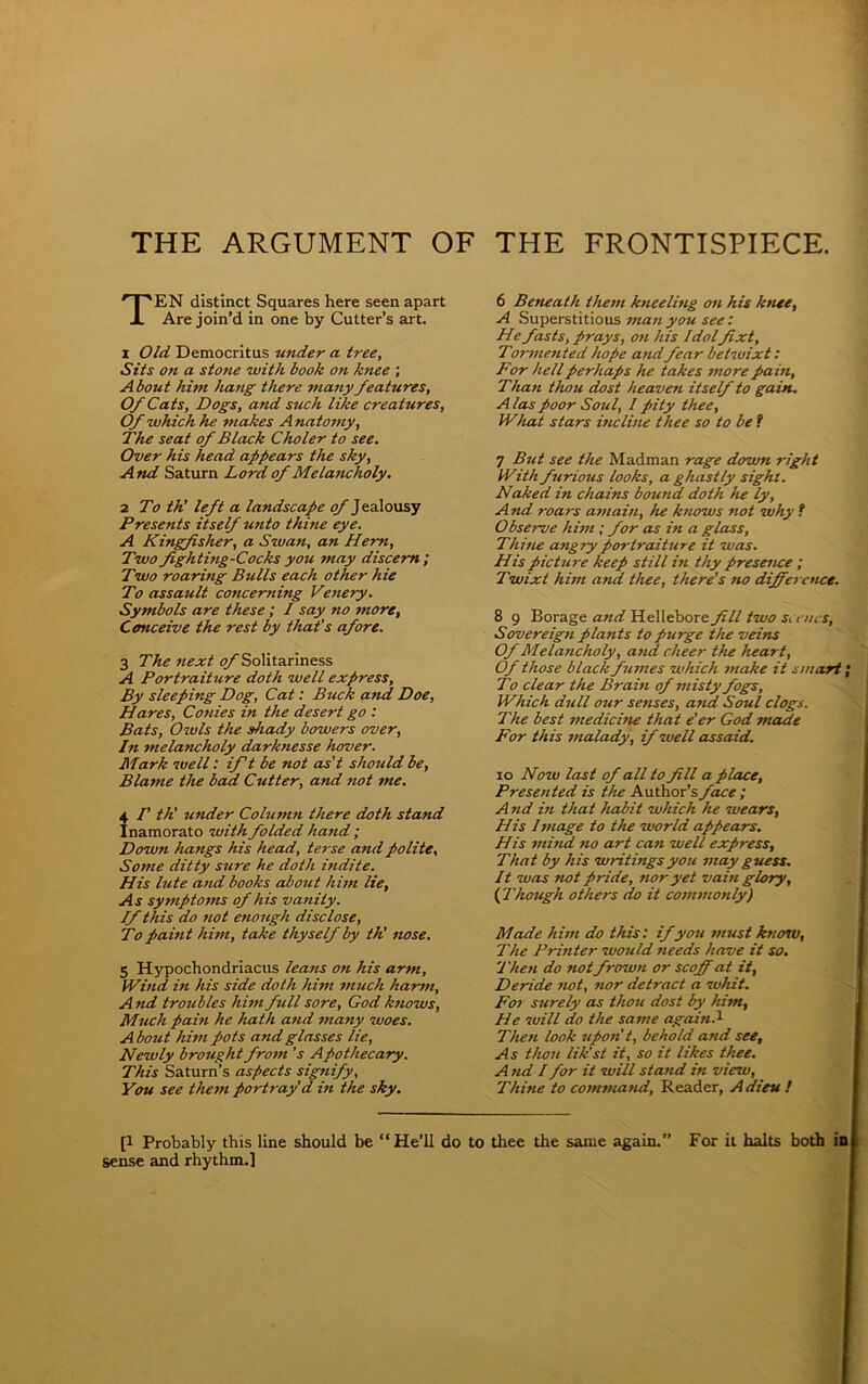 THE ARGUMENT OF THE FRONTISPIECE. TEN distinct Squares here seen apart Are join’d in one by Cutter’s art. i Old Democritus under a tree. Sits on a stone with book on knee ; About him hang there many features, Of Cats, Dogs, and such like creatures, Of which he makes Anatomy, The seat of Black Choler to see. Over his head appears the sky, And Saturn Lord of Melancholy. 2 To th' left a landscape of Jealousy Presents itself unto thine eye. A Kingfisher, a Swan, an Hem, Two fighting-Cocksyou may discern; Two roaring Bulls each other hie To assault concerning Venery. Symbols are these ; I say no more, Conceive the rest by that's afore. 3 The next of Solitariness A Portraiture doth well express. By sleeping Dog, Cat: Buck and Doe, Hares, Conies in the desert go : Bats, Owls the shady bowers over, In melancholy darknesse hover. Mark well: ift be not as’t should be, Blame the bad Cutter, and not me. 4 /’ th' under Column there doth stand Inamorato with folded hand ; Down hangs his head, terse and polite. Some ditty sure he doth indite. His lute and books about him lie. As symptoms of his vanity. If this do not enough disclose, To paint him, take thyself by th! nose. 5 Hypochondriacus leatis on his arm, Wind in his side doth him much harm. And troubles him full sore, God knows, Much pain he hath and many woes. A bout him pots and glasses lie, Newly brought from 's Apothecary. This Saturn’s aspects signify. You see them poi-tray d i?i the sky. 6 Beneath them kneeling on his knee, A Superstitious man you see: He fasts, prays, 07i his Idolfixt, Tor7/ie7ited hope and fear betwixt: For hell perhaps he takes 7nore pain, Tha7i thou dost heaven itself to gain. A las poor Soul, I pity thee, What stars incline thee so to be f 7 But see the Madman rage down right With furious looks, a ghastly sight. Naked in chaitis bound doth he ly. And roars a77iain, he knows 7iot why t Observe h i77i; for as hi a glass, Thhie angry portraiture it was. His picture keep still hi thy presence ; Twixt him and thee, there’s no difference. 8 9 Borage and Hellebore fill two scenes, Sovereign plants to purge the veins Of Melancholy, and cheer the heart, Of those black fumes which niake it smart'. To clear the Brain of misty fogs, Which dull our senses, and Soul clogs. The best medichie that e'er God made For this 7/ialady, if well assaid. io Now last of all to fill a place. Presented is the Author’s face ; And in that habit which he wears, His linage to the world appears. His mind no art can well express. That by his writings you may guess. It was not pride, nor yet vain glory, ( Though others do it commonly) Made him do this: if you must know, The Prhiter would needs have it so. Then do not frown or scoff at it, Deride not, nor detract a 7uhit. For surely as thou dost by him, He will do the same again.1 Then look upon't, behold and see. As thou lik'st it, so it likes thee. A nd I for it will stand in view. Thine to command, Reader, Adieu ! [l Probably this line should be “He’ll do to thee the same again.’’ For it halts both in sense and rhythm.]