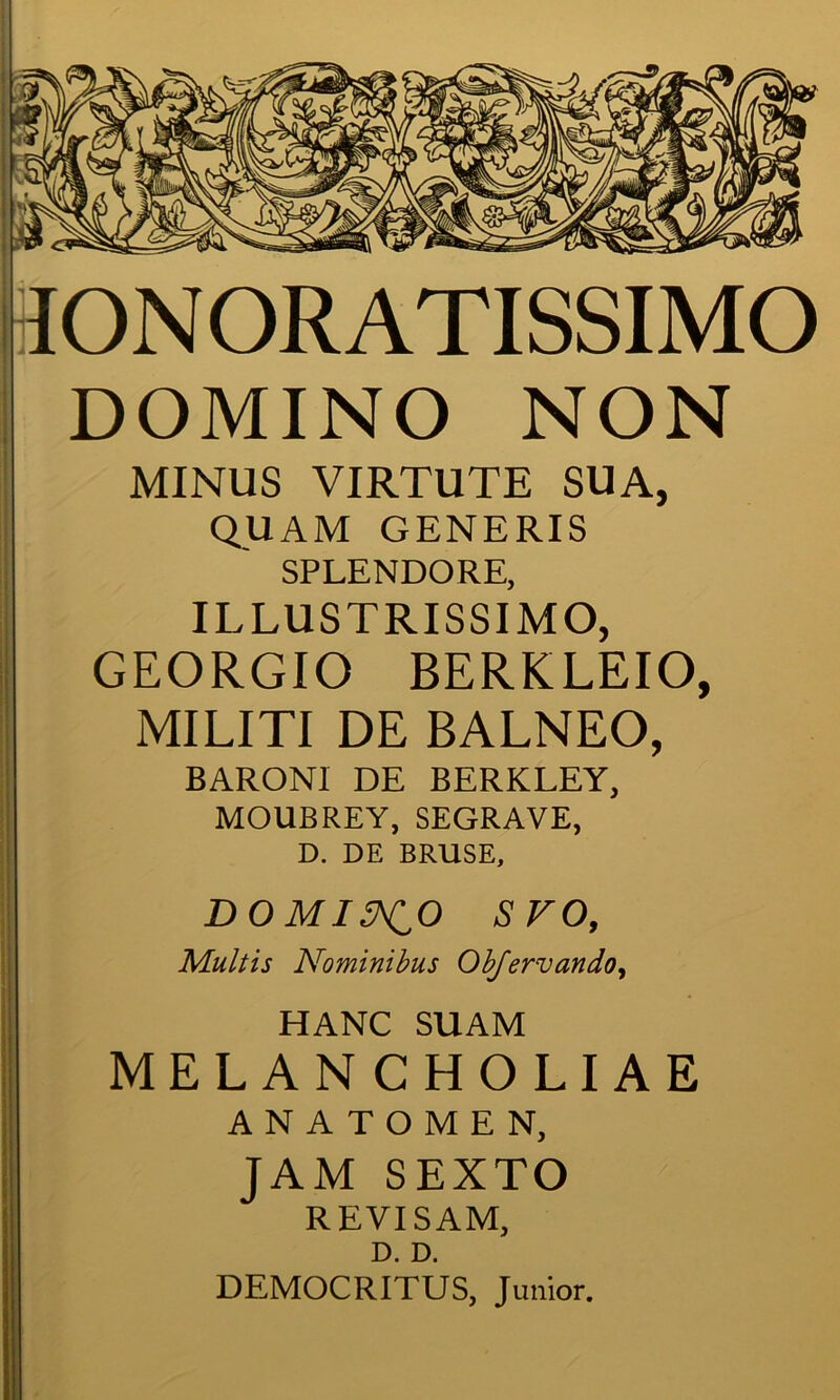 IONORATISSIMO DOMINO NON MINUS VIRTUTE SUA, QUAM GENERIS SPLENDORE, ILLUSTRISSIMO, GEORGIO BERKLEIO, MILITI DE BALNEO, BARONl DE BERKLEY, MOUBREY, SEGRAVE, D. DE BRUSE, DOMINO SVO, Mult is Nominibus Obfervando, HANC SUAM MELAN CHOLIAE ANATOMEN, JAM SEXTO REVISAM, D. D. DEMOCRITUS, Junior.