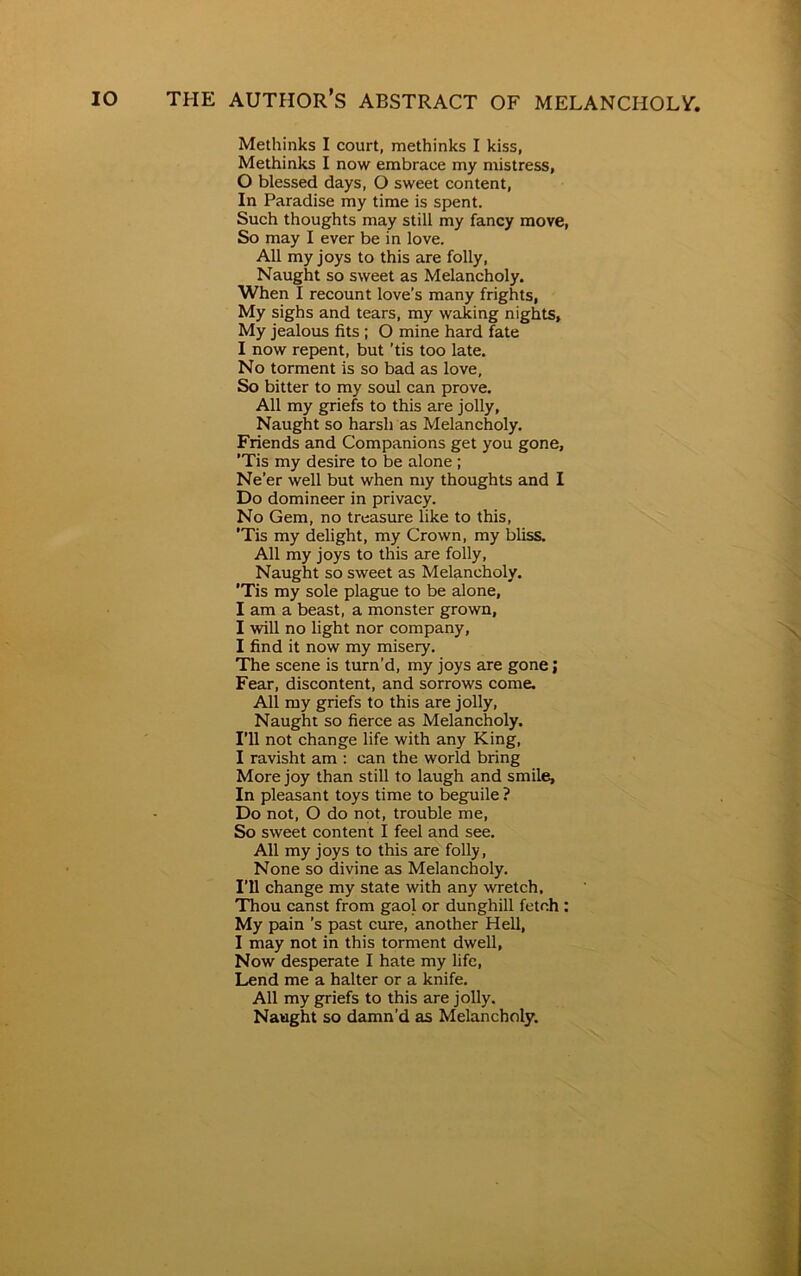 Methinks I court, methinks I kiss, Methinks I now embrace my mistress, 0 blessed days, O sweet content, In Paradise my time is spent. Such thoughts may still my fancy move, So may I ever be in love. All my joys to this are folly, Naught so sweet as Melancholy. When I recount love’s many frights, My sighs and tears, my waking nights. My jealous fits ; O mine hard fate 1 now repent, but ’tis too late. No torment Is so bad as love. So bitter to my soul can prove. All my griefs to this are jolly, Naught so harsh as Melancholy. Friends and Companions get you gone, ’Tis my desire to be alone ; Ne’er well but when my thoughts and I Do domineer in privacy. No Gem, no treasure like to this, 'Tis my delight, my Crown, my bliss. All my joys to this are folly, Naught so sweet as Melancholy. ’Tis my sole plague to be alone, I am a beast, a monster grown, I will no light nor company, I find it now my misery. The scene is turn’d, my joys are gone; Fear, discontent, and sorrows come. All my griefs to this are jolly, Naught so fierce as Melancholy. I’ll not change life with any King, I ravisht am : can the world bring More joy than still to laugh and smile, In pleasant toys time to beguile? Do not, O do not, trouble me, So sweet content I feel and see. All my joys to this are folly, None so divine as Melancholy. I’ll change my state with any wretch. Thou canst from gaol or dunghill fetch : My pain’s past cure, another Hell, I may not in this torment dwell, Now desperate I hate my life, Lend me a halter or a knife. All my griefs to this are jolly. Naught so damn’d as Melancholy.