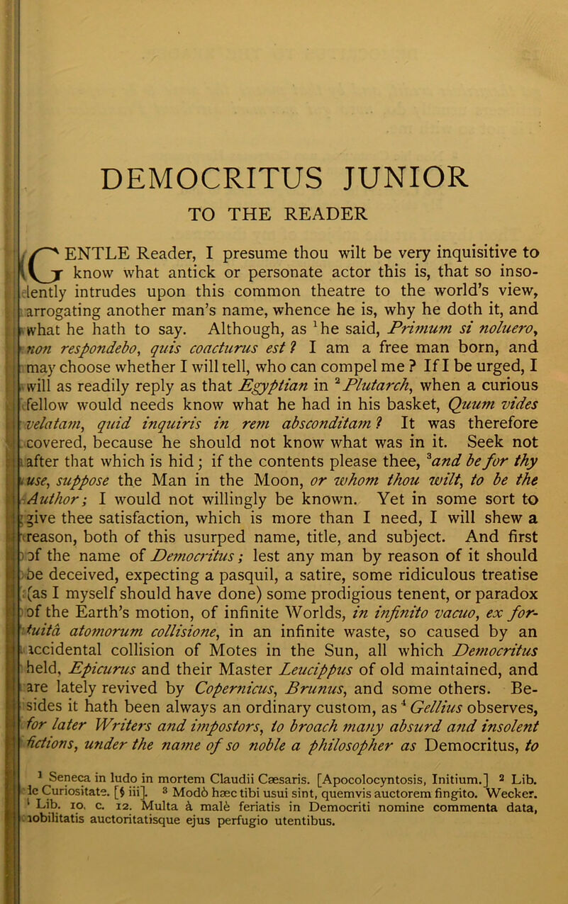 DEMOCRITUS JUNIOR TO THE READER / ENTLE Reader, I presume thou wilt be very inquisitive to \y_jr know what antick or personate actor this is, that so inso- lently intrudes upon this common theatre to the world’s view, arrogating another man’s name, whence he is, why he doth it, and what he hath to say. Although, as 4he said, Primum si noluero, non respondebo, quis coacturus est ? I am a free man born, and may choose whether I will tell, who can compel me ? If I be urged, I will as readily reply as that Egyptian in * Plutarch, when a curious fellow would needs know what he had in his basket, Quum vides velatam, quid inquiris in rem absconditam ? It was therefore covered, because he should not know what was in it. Seek not after that which is hid; if the contents please thee, *and be for thy . use, suppose the Man in the Moon, or whom thou wilt, to be the Author; I would not willingly be known. Yet in some sort to ; give thee satisfaction, which is more than I need, I will shew a ■(reason, both of this usurped name, title, and subject. And first of the name of Democritus; lest any man by reason of it should be deceived, expecting a pasquil, a satire, some ridiculous treatise (as I myself should have done) some prodigious tenent, or paradox of the Earth’s motion, of infinite Worlds, in infinito vacuo, ex for- tuity atomorum collisione, in an infinite waste, so caused by an accidental collision of Motes in the Sun, all which Democritus held, Epicurus and their Master Leucippus of old maintained, and are lately revived by Copernicus, Brunus, and some others. Be- sides it hath been always an ordinary custom, as4 Gellius observes, for later Writers and impostors, to broach many absurd a?id insolent -fictions, under the name of so noble a philosopher as Democritus, to 1 Seneca in ludo in mortem Claudii Caesaris. [Apocolocyntosis, Initium.] 2 Lib. ie Curiositate. [$ iii]. 3 Mod6 hsec tibi usui sint, quemvis auctorem fingito. Wecker. 1 kib* io. c. i2. Multa k mal6 feriatis in Democriti nomine commenta data, lobilitatis auctoritatisque ejus perfugio utentibus.