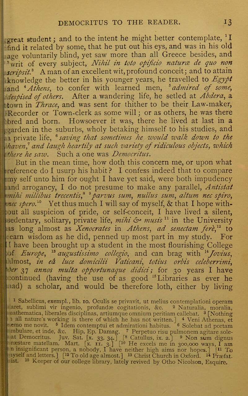 .great student; and to the intent he might better contemplate, JI find it related by some, that he put out his eys, and was in his old age voluntarily blind, yet saw more than all Greece besides, and ■writ of every subject, Nihil in toto opificio natures de quo non scripsit.1 * 3 A man of an excellent wit, profound conceit; and to attain knowledge the better in his younger years, he travelled to Egypt and 4Athens, to confer with learned men, 5 admired of some, despised of others. After a wandering life, he setled at Ahdera, a town in Thrace, and was sent for thither to be their Law-maker, Recorder or Town-clerk as some will; or as others, he was there bred and born. Howsoever it was, there he lived at last in a garden in the suburbs, wholy betaking himself to his studies, and . a private life, 8 saving that sometimes he would walk down to the haven,7 and laugh heartily at such variety of ridiculous objects, which there he saw. Such a one was Democritus. But in the mean time, how doth this concern me, or upon what reference do I usurp his habit ? I confess indeed that to compare my self unto him for ought I have yet said, were both impudency and arrogancy, I do not presume to make any parallel, Antislat mihi millibus trecentist 9parvus sum, nullus sum, altum nec spiro, nee spero.10 Yet thus much I will say of myself, & that I hope with- out all suspicion of pride, or self-conceit, I have lived a silent, sedentary, solitary, private life, mihi 6° must's11 in the University us long almost as Xenocrates in Athens, ad senectam fere,12 to earn wisdom as he did, penned up most part in my study. For [ have been brought up a student in the most flourishing College > )f Europe, 13 augustissimo collegio, and can brag with Hfovtus, almost, in ea luce domicilii Vaticani, totius orbis ccleberrimi, her 37 annos multa opportunaque didici; for 30 years I have continued (having the use of as good 15Libraries as ever he lad) a scholar, and would be therefore loth, either by living 1 Sabellicus, exempt., lib. 10. Oculis se privavit, ut melius contemplationi operam .aret, sublimi vir ingenio, profundse cogitationis, &c. 2 Naturalia, moralia, nathematica, liberates disciplinas, artiumque omnium peritiam callebat. 3 [Nothing i all nature's working is there of which he has not written.] 4 * Veni Athenas, et • emo me novit. 6 Idem contemptui et admirationi habitus. 6 Solebat ad portam mbulare, et inde, &c. Hip. Ep. Damag. 7 Perpetuo risu pulmonem agitare sole- at Democritus. Juv. Sat. [x. 33, 34.] [8 Catullus, ix. 2.] 9 Non sum dignus raestare matellam. Mart. [x. 11. 3.] [10 He excels me in 300,000 ways, I am n insignificant person, a nobody, I have neither high aims nor hopes.] f11 To lyself and letters.] [la To old age almost.] 13 Christ Church in Oxford. 14 Praefat. ist. 15 Keeper of our college library, lately revived by Otho Nicolson, Esquire.