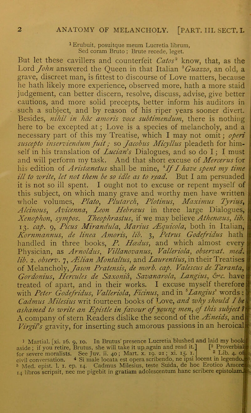 1 Erubuit, posuitque meum Lucretia librum, Sed coram Bruto ; Brute recede, leget. But let these cavillers and counterfeit Catos2 know, that, as the Lord John answered the Queen in that Italian zGuazzo, an old, a grave, discreet man, is fittest to discourse of Love matters, because he hath likely more experience, observed more, hath a more staid judgement, can better discern, resolve, discuss, advise, give better cautions, and more solid precepts, better inform his auditors in such a subject, and by reason of his riper years sooner divert. Besides, nihil in hdc amoris voce subtimendum, there is nothing ] here to be excepted at; Love is a species of melancholy, and a j necessary part of this my Treatise, which I may not omit; operi i suscepto inserviendum fuit; so Jacobus Micyllus pleadeth for him- ; self in his translation of Lucian's Dialogues, and so do I; I must j and will perform my task. And that short excuse of Mercerusior i his edition of Aristcenetus shall be mine, 4If I have spent my time 1 ill to write, let 7iot them be so idle as to read. But I am persuaded j it is not so ill spent. I ought not to excuse or repent myself of j this subject, on which many grave and worthy men have written l whole volumes, Plato, Plutarch, Plotinus, Maximus Tyrius, j Alcinous, Avicenna, Leon ILebrceus in three large Dialogues, Xenophon, sympos. Theophrastus, if we may believe Athenceus, lib. 13. cap. 9, Pious Mirandula, Marius XEquicola, both in Italian, Kornmannus, de linea Amoris, lib. 3, Petrus Godefridus hath handled in three books, P. Hcedus, and which almost every Physician, as Arnoldus, Villanovanus, Valleriola, observat. vied, lib. 2. observ. 7, Allian Montallus, and Laurentius, in their Treatises of Melancholy, Jason Pratensis, de morb. cap. Valescus de Taranta, jj Gordonius, Hercules de Saxonid, Savanarola, Langius, arc. haven treated of apart, and in their works. I excuse myself therefore If with Peter Godefridus, Valleriola, Ficinus, and in 5Langius' words : jj Cadmus Milesius writ fourteen books of Love, and why should Ibem ashamed to write an Epistle in favour of young men, of this subject ?{f A company of stern Readers dislike the second of the sFneids, and| Virgil's gravity, for inserting such amorous passions in an heroicaljt ] Martial, [xi. 16. 9, 10. In Brutus’ presence Lucretia blushed and laid my bookjl aside ; if you retire, Brutus, she will take it up again and read it. J [2 Proverbial® for severe moralists. See Juv. ii. 40 ; Mart. x. 19. 21; xi. 15. 1. J s Lib. 4. ofjl; civil conversation. 4 Si male locata est opera scribendo, ne ipsi locent in legendoJt 5 Med. epist. 1. 1. ep. 14. Cadmus Milesius, teste Suida, de hoc Erotico Amor*. 14 libros scripsit, nec me pigebit in gratiam adolescentum hanc scribere epistolamJfc-