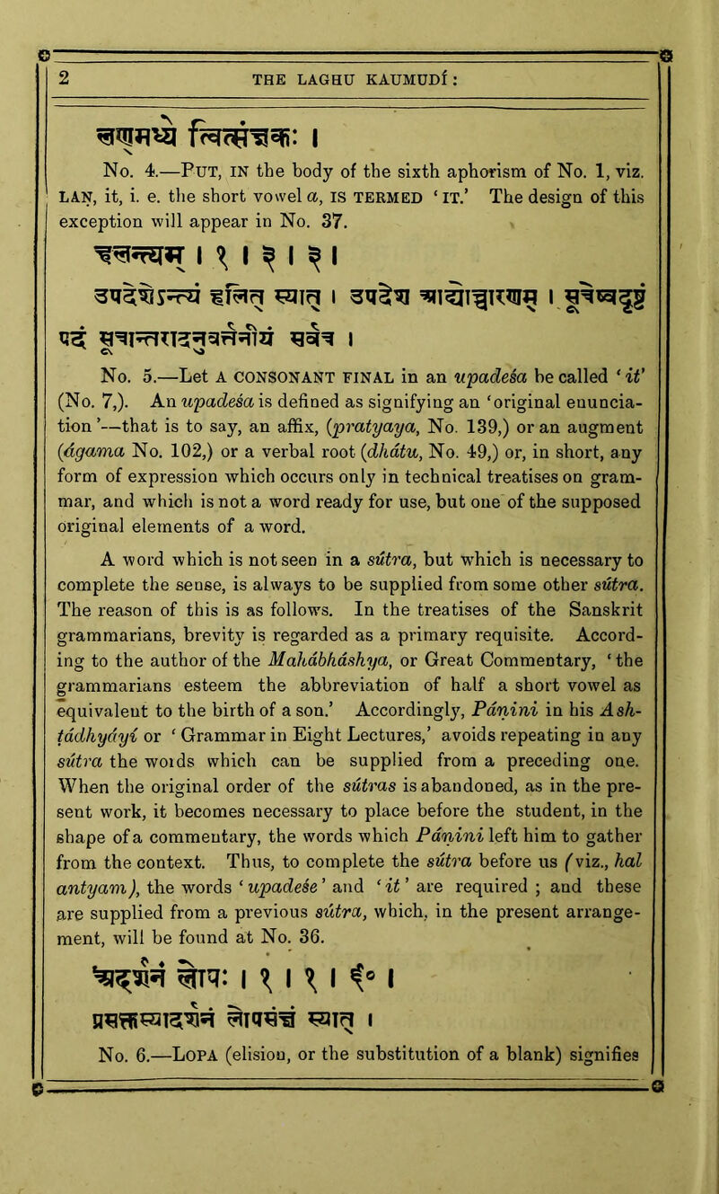 No. 4.—Put, in the body of the sixth aphorism of No. 1, viz. LAN, it, i. e. the short vowel a, is termed ‘it.’ The design of this exception will appear in No. 37. T I \ I ^ I ^ I No. 5.—Let A consonant final in an upadesa be called ‘ it’ (No. 7,). An upadesa is defined as signifying an ‘original enuncia- tion ’—that is to say, an affix, (pratyaya, No. 139,) or an augment (<dgama No. 102,) or a verbal root (dhatu, No. 49,) or, in short, any form of expression which occurs only in technical treatises on gram- mar, and which is not a word ready for use, but one of the supposed original elements of a word. A word which is not seen in a sutra, but which is necessary to complete the sense, is always to be supplied from some other sutra. The reason of this is as follows. In the treatises of the Sanskrit grammarians, brevity is regarded as a primary requisite. Accord- ing to the author of the Mahdbfiashya, or Great Commentary, ‘ the grammarians esteem the abbreviation of half a short vowel as equivalent to the birth of a son.’ Accordingly, Panini in his Ash- tadhydyi or ‘ Grammar in Eight Lectures,’ avoids repeating in any sutra the woids which can be supplied from a preceding one. When the original order of the sutras is abandoned, as in the pre- sent work, it becomes necessary to place before the student, in the shape of a commentary, the words which Panini left him to gather from the context. Thus, to complete the sutra before us (viz., hal antyam), the words ‘ upadese ’ and ‘ it ’ are required ; and these are supplied from a previous sutra, which, in the present arrange- ment, will be found at No. 36. Enroll sain « No. 6.—Lopa (elision, or the substitution of a blank) signifies c\ sa