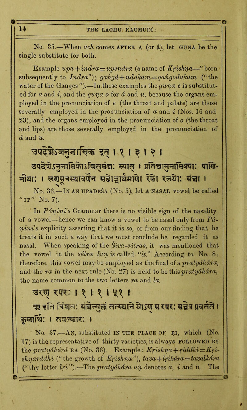 s © 14 THE LAGHU K^AUMUDf: No. 35.—When ach comes after A (or &), let GUNA be the single substitute for both. Example upa+indra—upendra (aname of Krishna—“born subsequently to Indra”); gahgd + udakam—gangodakam (“the •water of the Ganges ”).—In.these examples the guna e is substitut- ed for a and i, and the gttna o for d and u, because the organs em- ployed in the pronunciation of e (the throat and palate) are those severally employed in the pronunciation of a and i (Nos. 16 and 23); and the organs employed in the pronunciation of o (the throat and lips) are those severally employed in the pronunciation of d and u. ^ ui 3 i =?! x \ SJ sfixn: i tot tost: s^t i No. 36.—In an upadesa (No. 5), let A nasal vowel be called “it” No. 7). In Pdnini’s Grammar there is no visible sign of the nasality of a vowel—hence we can know a vowel to be nasal only from Pd- nini’s explicity asserting that it is so, or from our finding that he treats it in such a way that we must conclude he regarded it as nasal. When speaking of the Siva-sutras, it was mentioned that the vowel in the sutra tan is called “it.” According to No. 8, therefore, this vowel may he employed as the final of a pratydhdra, and the ra in the next rule (No. 27) is held to be this pratydhdra, the name common to the two letters ra and la. uu: i ^ t \ i yy i iw-i: warns ansi *3 vu: sin jraAfi i ^ X afwa: i i No. 37.—An, substituted in the place of ri, which (No. 17) is the representative of thirty varieties, is always FOLLOWED BY tbe pratydhdra RA (No. 36). Example: Krishna+ riddhi = Kri- shnarddhi (“the growth of Krishna”), tava-fIrikdra — tavalkdra