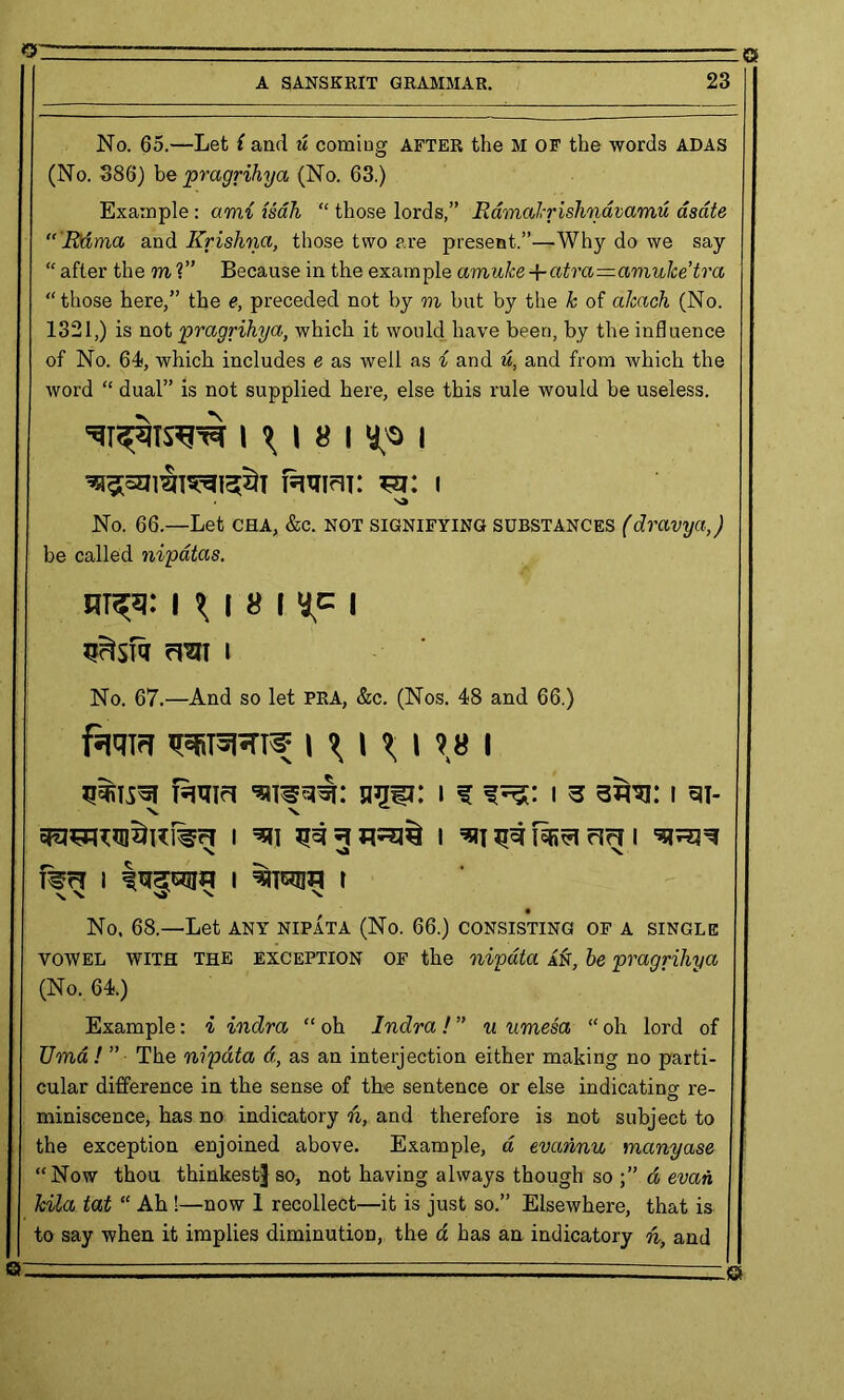 P—- '  A SANSKRIT GRAMMAR. 23 No. 65.—Let i and u comiug after the M OF the words ADAS (No. 386) be pragrihya (No. 63.) Example : ami isah “ those lords,” Ramakrishnavamu asdte Rama and Krishna, those two are present.”—Why do we say “ after the to ?” Because in the example amuke-f atra—amulce’tra “those here,” the e, preceded not by m but by the k of akach (No. 1321,) is not pragrihya, which it would have been, by the influence of No. 64, which includes e as well as i and u, and from which the word “ dual” is not supplied here, else this rule would be useless. l ^ I 8 I ^0 | famm: m: i No. 66.—Let cha, &c. not signifying substances (dravya,) be called nipdtas. nr^i: I ^ i 8 I I frai i No. 67.—And so let PRA, &c. (Nos. 48 and 66.) fat!!?! 1F6T5RT5; i % i % i •? « I famci nuu: i f i s wo: i w \ \ I ^11 ^ I =*! ^ Mvl rlr? I 1 I t No. 68.—Let any nipata (No. 66.) consisting of a single vowel WITH THE exception OF the nipata AZf, be pragrihya (No. 64.) Example: i indra “ oh Indra ! ” u umesa “ oh lord of Uma ! ” The nipata d, as an interjection either making no parti- cular difference in the sense of the sentence or else indicating re- miniscence, has no indicatory n, and therefore is not subject to the exception enjoined above. Example, a evahnu manyase “Now thou thinkest] so, not having always though so d evan kila tat “ Ah 1—now 1 recollect—it is just so.” Elsewhere, that is to say when it implies diminution, the a has an indicatory h, and Q