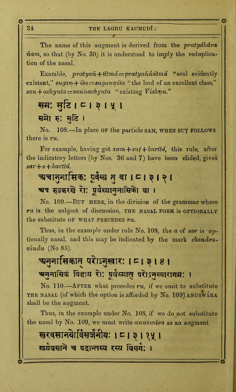 O © 34 THE LAGHU KAUMUDf : The name of this augment is derived from the pratydhara nam, so that (by No. 30) it is understood to imply the reduplica- tion of the nasal. Examble, pratyan+'dtmd=pratyannatmd “soul evidently existent,” sugan+isa=suganmsa “the lord of an excellent class,” san + achyuta=sannachyuta “existing Vishnu.” i c i ^ i ^ i m S12 I S3 No. 108.—In place OF the particle SAM, when SUT follows there is ru. For example, having got sam + sut ■{■kartta, this rule, after the indicatory letters (by Nos. 3& and 7) have been elided, gives sar+s+Icartta. 'SRTJRTfhsfi: I c | 3 I » I \J ©V \ \ tt: i N C\ s> No. 109.—But here, in the division of the grammar where ru is the subject of discussion, the NASAL FORM is OPTIONALLY the substitute of what precedes ru. Thus, in the example under rule No. 108, the a of sar is op- tionally nasal, and this may be indicated by the mark chandra- vindu (No 85). qiTSTOTC! I C » 5 I 8 \ VJ N \ S3 Cx N. S3 No. 110.—After what precedes ru, if we omit to substitute THE NASAL (of which the option is afforded by No. 109) ANUSWARA shall be the augment. Thus, in the example under No. 108, if we do not substitute the nasal by No. 109, we must write anuswdra as an augment i c i ^ i i © Q