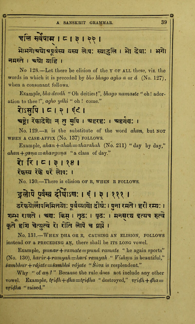 A SANSKRIT GRAMMAR. 39 I c | ^ | ^ | $tm: i i *in#r i gjrf i No 128.—Let there be elisioD of the Y of all these, viz. the words in which it is preceded by bho bhago agho a or d (No. 127), when a consonant follows. Example, bho devdli “Oh deities!”, bhago namaste “oh! ador- ation to thee !”, agho yahi “ oh ! come.” ^rsgfa i c i > [ (i i 'sii *qn^i ^ r? sfu i i i NJ N4 No. 129.—R is the substitute of the word ahan, but not WHEN A CASE-AFFIX (No. 137) FOLLOWS. Example, ahan + ahah=aharahah (No. 211) “day by day,” ahan+gana=ahargana “a class of day.” ft fr i c i ^ 11.8 i vw=n ^ xit ^itq: i No. 130.—There is elision OF R, when r FOLLOWS. 5^isw: i ? i s i \\\ l STqiSliTqHfarlST: STO.* I XR\ ^ I f IT TO! I C\ VJ » ^wr: fan i i i ^ Ov N f?l tfa ti im g mg i No. 131.—When dha or r, causing an elision, follows instead OF a PRECEDING AN, there shall be ITS LONG vowel. Example, punar + vamate=pund ramate “ he again sports” (No. 130), harir + ramyah—hari ramyah “ Vishnu is beautiful,” sambhur + rdjate=sambhu rdjate “&iva is resplendent.” Why “ of an ? ” Because the rule does not include any other vowel. Example, tridh + dha=tridha “destroyed,” vridh + dha = vridha “raised.”