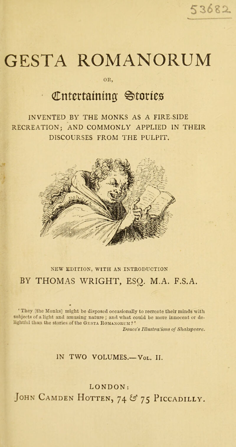 53(5sa GESTA ROMANORUM OR, entertaining; Stories INVENTED BY THE MONKS AS A FIRE-SIDE RECREATION; AND COMMONLY APPLIED IN THEIR DISCOURSES FROM THE PULPIT. NEW EDITION, WITH AN INTRODUCTION BY THOMAS WRIGHT, ESO. M.A. F.S.A. ‘ They [the Monks] might be disposed occasionally to recreate their minds with subjects of a light and amusing nature ; and what could be more innocent or de- lightful than the stories of the Gesta Ro jiaxokvii ? ’ Douce's Ilhistra'-ions of Shakspeare. IN TWO VOLUMES.—VoL. II. LONDON: John Camden Hotten, 74 b* 75 Piccadilly.