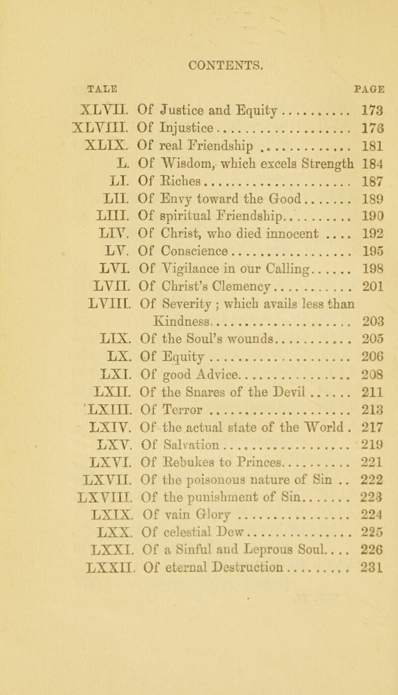 TALE PAGE XLVn. Of Justice and Equity 173 XLYIIL Of Injustice 178 XLIX. Of real Eriendship , 181 L. Of Wisdom,- which excels Strength 184 LI. Of Eiches 187 LII. Of Envy toward the Grood 189 LIII. Of spiritual Eriendship 190 LIY. O f Christ, who died innocent .... 192 LY. Of Conscience 195 LYI. Of Yigilance in our Calling 198 LYII. Of Christ’s Clemency 201 LYIIT. Of Severity ; which avails less than Kindness 203 LIX. Of the Soul’s wounds 205 LX. Of Equity 206 LXI. Of good Advice 208 LXII. Of the Snares of the Devil 211 ’LXIII. Of Terror 213 LXIY. Of the actual state of the World . 217 LXY. Of Salvation 219 LXYI. Of Eebukes to Princes 221 LXYII. Of the poisonous nature of Sin .. 222 LXYIII. Of the punishment of Sin 223 LXIX. Of vain Glory 224 LXX. Of celestial Dew 225 LXXI. Of a Sinful and Leprous Soul.. .. 226 LXXII. Of eternal Destruction 231