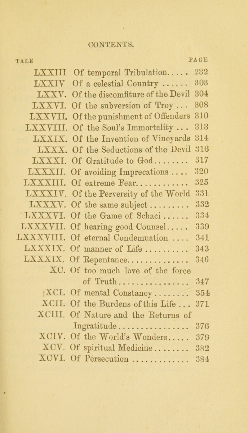 TALE PAGE LXXIII Of temporal Tribulation 232 LXXIV Of a celestial Country 303 LXXV. Of the discomfiture of the Devil 301 LXXVI. Of the subversion of Troy ... 308 LXXVII. Of the punishment of Offenders 310 LXXVIII. Of the Soul’s Immortality .. . 313 LXXIX. Of the Invention of Vineyards 314 LXXX. Of the Seductions of the Devil 316 LXXXl. Of Gratitude to God 317 LXXXII. Of avoiding Imprecations ..,. 320 LXXXIII. Of extreme Fear 325 LXXXIV. Of the Perversity of the World 331 LXXXV. Of the same subject 332 L XXXVI. Of the Game of Schaci 334 LXXXVII. Of hearing good Counsel 339 LXXXVIII. Of eternal Condemnation .... 341 LXXXIX. Of manner of Life 343 LXXXIX. Of Repentance 346 XC. Of too much love of the force of Truth 347 fXCI. Of mental Constancy 354 XCIl. Of the Burdens of this Life ... 371 XCIII. Of Nature and the Returns of Ingratitude 37G XCIV. Of the World’s Wonders 379 XCV. Of spiritual Medicine 382 XCVl. Of Persecution 384