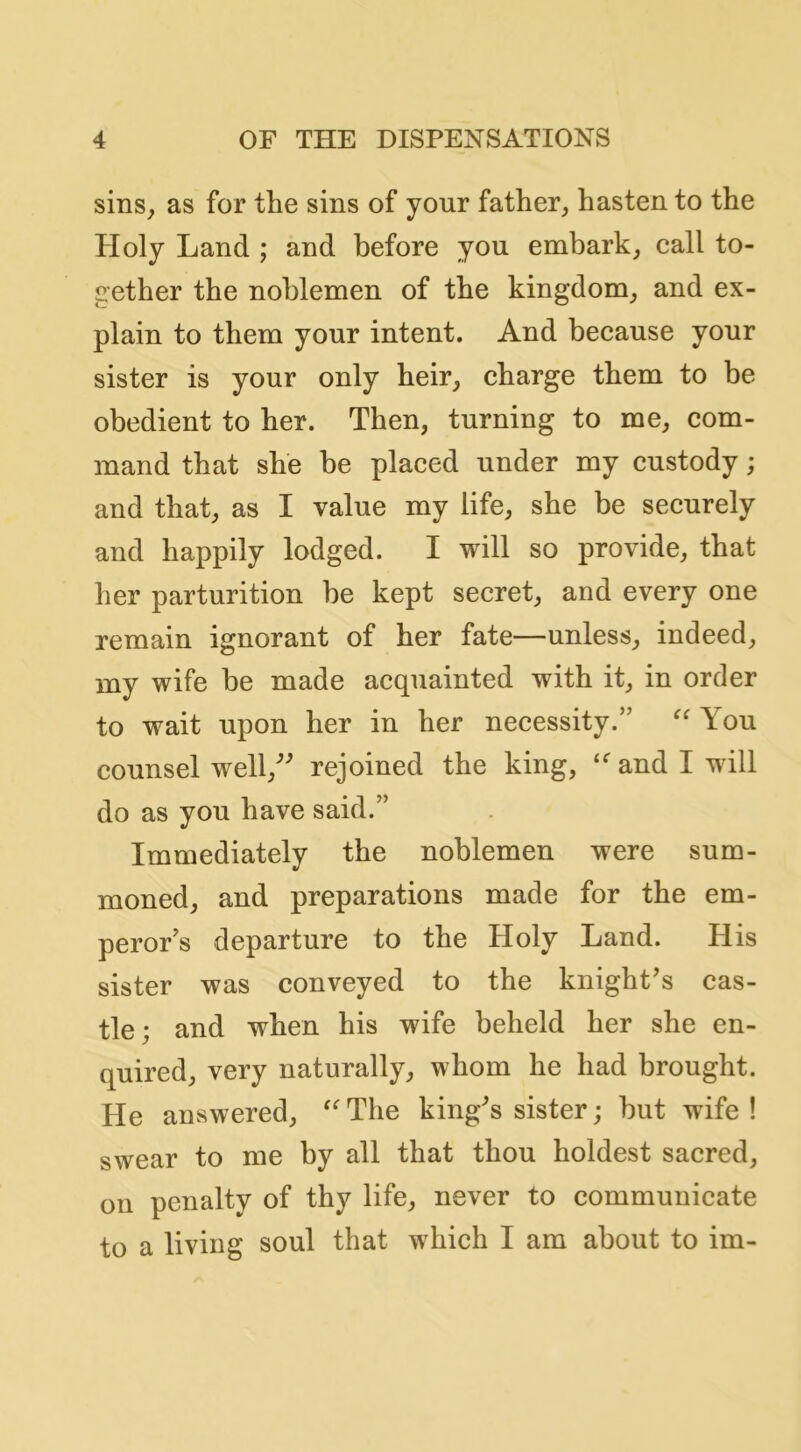 sins^ as for the sins of your father, hasten to the Holy Land ; and before you embark, call to- gether the noblemen of the kingdom, and ex- plain to them your intent. And because your sister is your only heir, charge them to be obedient to her. Then, turning to me, com- mand that she be placed under my custody; and that, as I value my life, she be securely and happily lodged. I will so provide, that her parturition be kept secret, and every one remain ignorant of her fate—unless, indeed, my wife be made acquainted with it, in order to wait upon her in her necessity.” You counsel well,^ rejoined the king, and I will do as you have said.” Immediately the noblemen were sum- moned, and preparations made for the em- peror's departure to the Holy Land. His sister was conveyed to the knight's cas- tle; and when his wife beheld her she en- quired, very naturally, whom he had brought. He answered, ''The king's sister; but wife! swear to me by all that thou boldest sacred, on penalty of thy life, never to communicate to a living soul that which I am about to im-