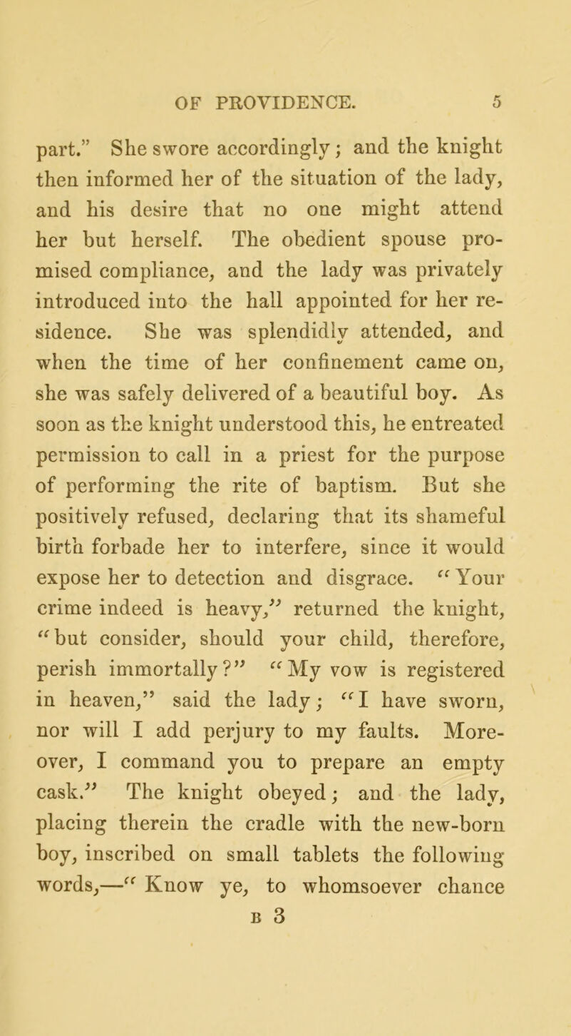 part.” She swore accordingly; and the knight then informed her of the situation of the lady, and his desire that no one might attend her but herself. The obedient spouse pro- mised compliance, and the lady was privately introduced into the hall appointed for her re- sidence. She was splendidly attended, and when the time of her confinement came on, she was safely delivered of a beautiful boy. As soon as the knight understood this, he entreated permission to call in a priest for the purpose of performing the rite of baptism. But she positively refused, declaring that its shameful birth forbade her to interfere, since it would expose her to detection and disgrace. Your crime indeed is heavy,^^ returned the knight, ^^but consider, should your child, therefore, perish immortally My vow is registered in heaven,” said the lady; have sworn, nor will I add perjury to my faults. More- over, I command you to prepare an empty cask.” The knight obeyed; and the lady, placing therein the cradle with the new-born boy, inscribed on small tablets the following words,—Know ye, to whomsoever chance