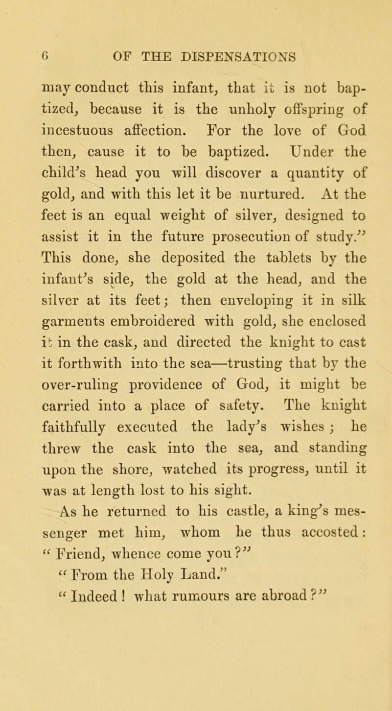 may conduct this infant^, that it is not bap- tized^ because it is the unholy offspring of incestuous affection. For the love of God then^ cause it to be baptized. Under the child^s head you will discover a quantity of gold_, and with this let it be nurtured. At the feet is an equal weight of silver, designed to assist it in the future prosecution of study.'’^ This done, she deposited the tablets by the infanFs side, the gold at the head, and the silver at its feet; then enveloping it in silk garments embroidered with gold, she enclosed i!; in the cask, and directed the knight to cast it forthwith into the sea—trusting that by the over-ruling providence of God, it might be carried into a place of safety. The knight faithfully executed the lady^s wishes; he threw the cask into the sea, and standing upon the shore, watched its progress, until it was at length lost to his sight. As he returned to his castle, a king^s mes- senger met him, whom he thus accosted: “ Friend, whence come you?^'’ From the Holy Land.” Indeed ! what rumours are abroad