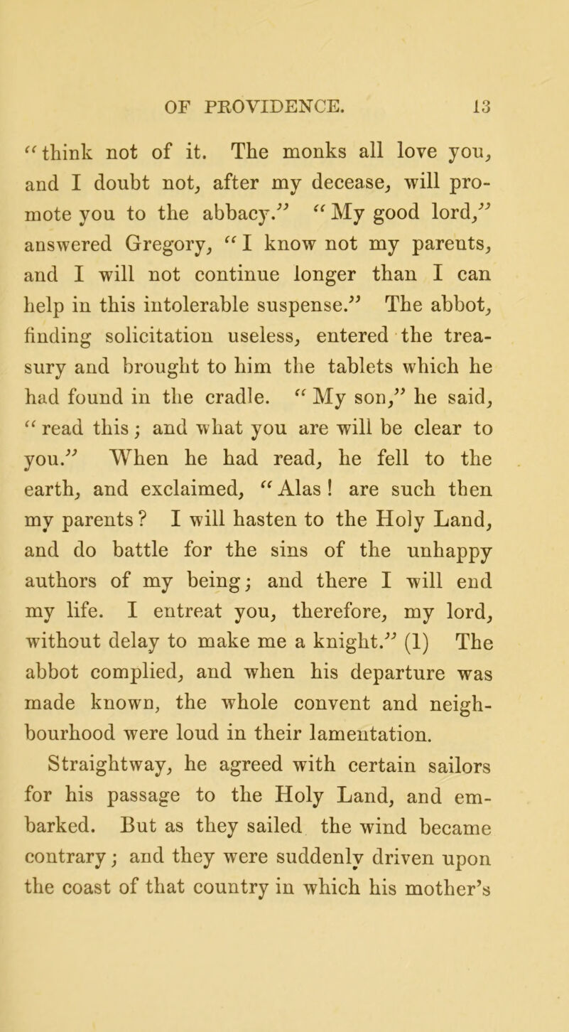 think not of it. The monks all love you^ and I doubt not_, after my decease^ will pro- mote you to the abbacy,^^ My good lord/^ answered Gregory_, I know not my parents, and I will not continue longer than I can help in this intolerable suspense.^^ The abbot, finding solicitation useless, entered the trea- sury and brought to him the tablets which he had found in the cradle. My son,^^ he said, “ read this; and what you are will be clear to you.^'’ M^hen he had read, he fell to the earth, and exclaimed, Alas ! are such then my parents ? I will hasten to the Holy Land, and do battle for the sins of the unhappy authors of my being; and there I will end my life. I entreat you, therefore, my lord, without delay to make me a knight.'’’ (1) The abbot complied, and when his departure was made known, the whole convent and neigh- bourhood were loud in their lamentation. Straightway, he agreed with certain sailors for his passage to the Holy Land, and em- barked. But as they sailed the wind became contrary; and they were suddenly driven upon the coast of that country in which his mother’s