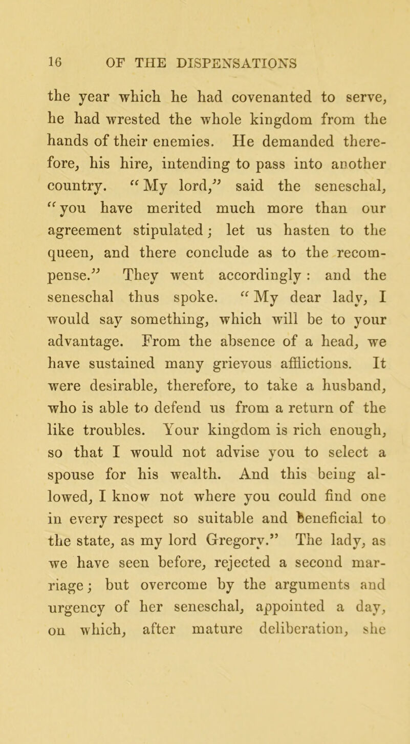 the year which he had covenanted to serve, he had wrested the whole kingdom from the hands of their enemies. He demanded there- fore, his hire, intending to pass into another country. My lord,^^ said the seneschal, you have merited much more than our agreement stipulated; let us hasten to the queen, and there conclude as to the recom- pense.^'’ They went accordingly : and the seneschal thus spoke. My dear lady, I would say something, which will be to your advantage. From the absence of a head, we have sustained many grievous afflictions. It were desirable, therefore, to take a husband, who is able to defend us from a return of the like troubles. Your kingdom is rich enough, so that I would not advise vou to select a spouse for his wealth. And this being al- lowed, I know not where you could find one in every respect so suitable and beneficial to the state, as my lord Gregory.” The lady, as we have seen before, rejected a second mar- riage ; but overcome by the arguments and urgency of her seneschal, appointed a day, on which, after mature deliberation, she