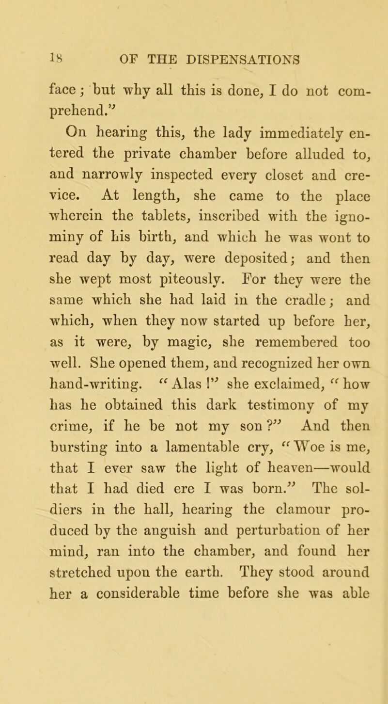 face; but why all this is done^ I do not com- prehend.’^ On hearing this_, the lady immediately en- tered the private chamber before alluded to^ and narrowly inspected every closet and cre- vice. At length, she came to the plaee wherein the tablets, inseribed with the igno- miny of his birth, and which he was wont to read day by day, were deposited; and then she wept most piteously. For they were the same whieh she had laid in the cradle; and which, when they now started up before her, as it were, by magic, she remembered too well. She opened them, and reeognized her own hand-writing. Alas I’^ she exelaimed, how has he obtained this dark testimony of my crime, if he be not my son And then bursting into a lamentable ery, ^^Woe is me, that I ever saw the light of heaven—would that I had died ere I was born.^^ The sol- diers in the hall, hearing the clamour pro- duced by the anguish and perturbation of her mind, ran into the chamber, and found her stretehed upon the earth. They stood around her a considerable time before she was able