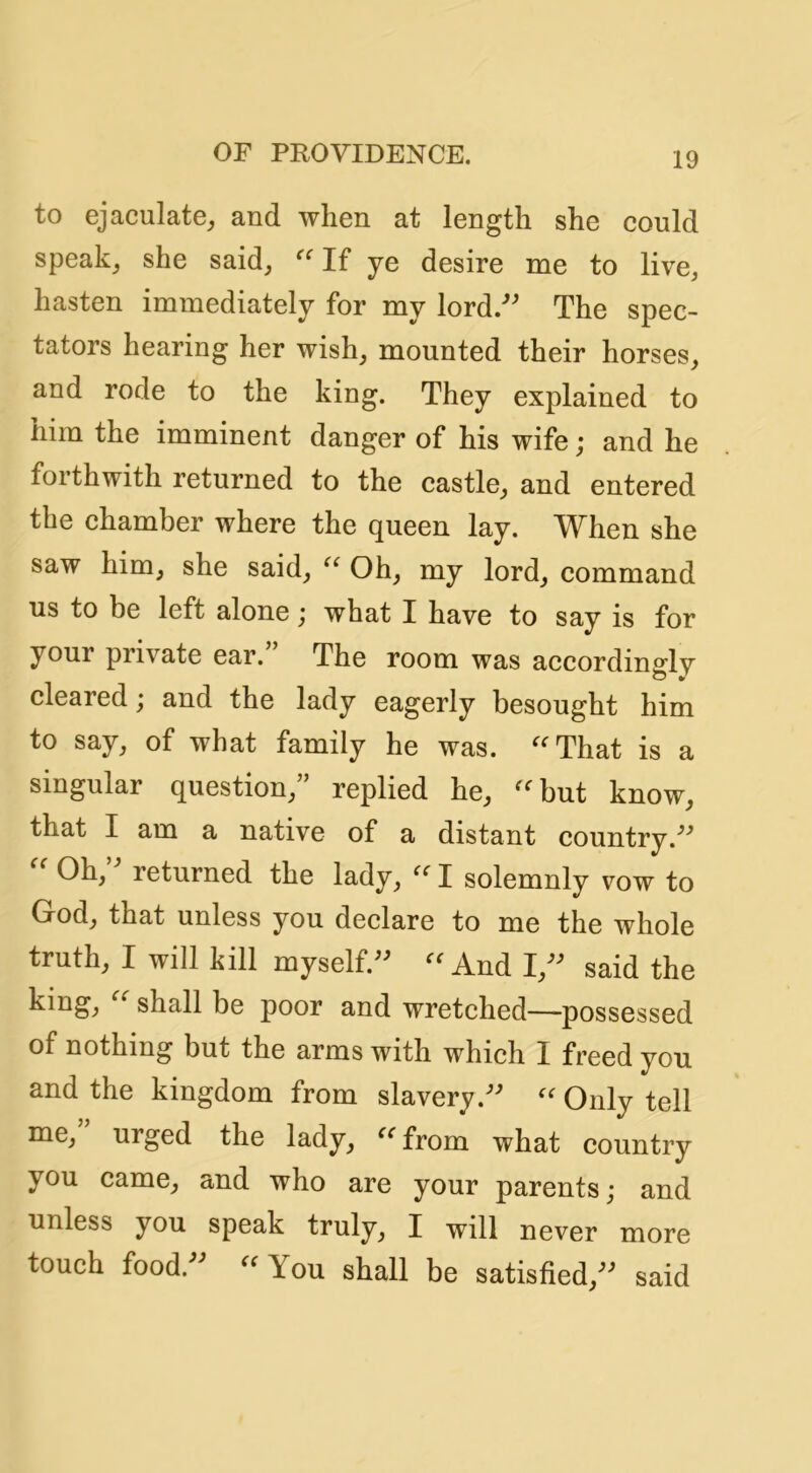 to ejaculate^ and when at length she eould speak^ she said^ If ye desire me to live^ hasten immediately for my lord/' The spec- tators hearing her wish^ mounted their horses, and rode to the king. They explained to him the imminent danger of his wife; and he forthwith returned to the eastle, and entered the chamber where the queen lay. When she saw him, she said, Oh, my lord, command us to be left alone j what I have to say is for your private ear.” The room was accordindv cleared; and the lady eagerly besought him to say, of what family he was. ''That is a singular question,” replied he, but know, that I am a native of a distant country.  Oh, returned the lady,  I solemnly vow to God, that unless you declare to me the whole truth, I will kill myself. And I, said the king, shall be poor and wretched—possessed of nothing but the arms with which I freed you and the kingdom from slavery. Only tell me, urged the lady,  from what country you came, and who are your parents; and unless you speak truly, I will never more touch food.  You shall be satisfied, said