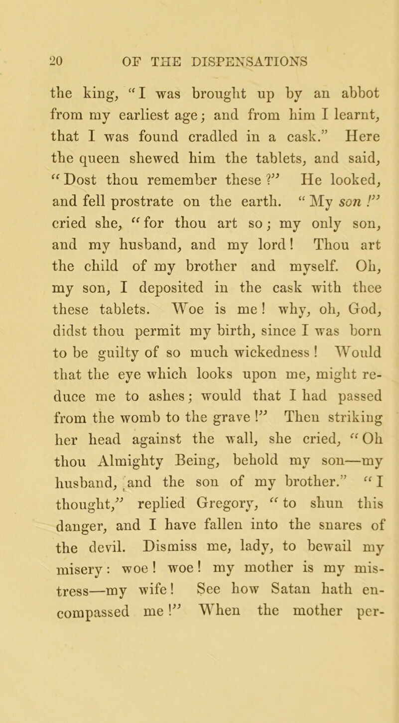 the king, I was brought up by an abbot from my earliest age; and from him I learnt, that I was found cradled in a cask.” Here the queen shewed him the tablets, and said. Dost thou remember these He looked, and fell prostrate on the earth. “ My son F’ cried she, for thou art so; my only son, and my husband, and my lord! Thou art the child of my brother and myself. Oh, my son, I deposited in the cask with thee these tablets. Woe is me! why, oh, God, didst thou permit my birth, since I was born to be guilty of so much wickedness ! Would that the eye which looks upon me, might re- duce me to ashes; would that I had passed from the womb to the grave Then striking her head against the wall, she cried, Oh thou Almighty Being, behold my son—my husband, .and the son of my brother.” I thought,'’^ replied Gregory, to shun this danger, and I have fallen into the snares of the devil. Dismiss me, lady, to bewail my misery: woe! woe! my mother is my mis- —my wife! See how Satan hath en- compassed me When the mother per-