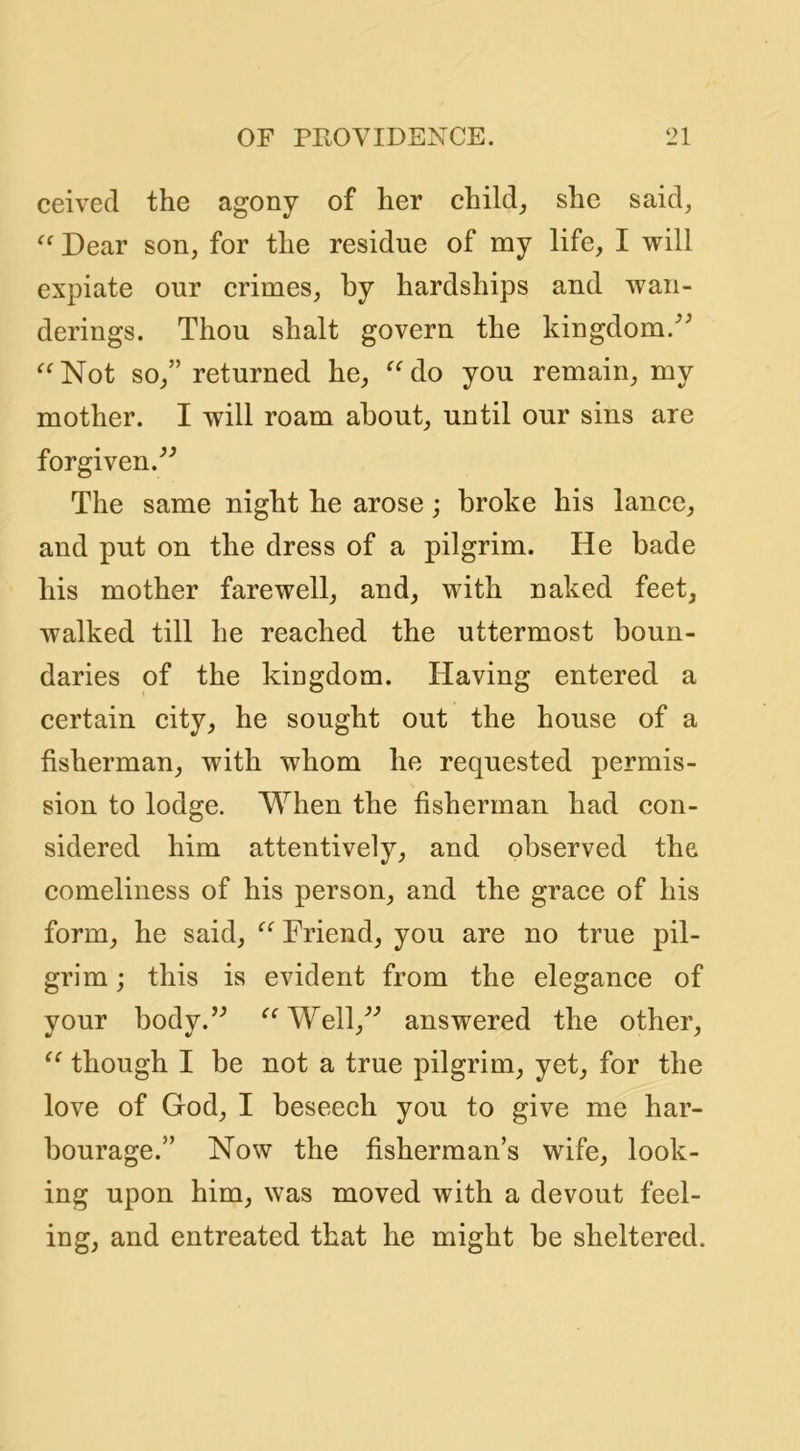 ceived the agony of her child_, she said, Dear son, for the residue of my life, I will expiate our crimes, by hardships and wan- derings. Thou shalt govern the kingdom.'’^ ^^Not so,” returned he, ^^do you remain, my mother. I will roam about, until our sins are forgiven.^'’ The same night he arose; broke his lance, and put on the dress of a pilgrim. He bade his mother farewell, and, with naked feet, walked till he reached the uttermost boun- daries of the kingdom. Having entered a certain city, he sought out the house of a fisherman, with whom he requested permis- sion to lodge. When the fisherman had con- sidered him attentively, and observed the. comeliness of his person, and the grace of his form, he said, Friend, you are no true pil- grim ; this is evident from the elegance of your body.’^ ‘^‘^WelV’ answered the other, though I be not a true pilgrim, yet, for the love of God, I beseech you to give me har- bourage.” Now the fisherman’s wife, look- ing upon him, was moved with a devout feel- ing, and entreated that he might be sheltered.