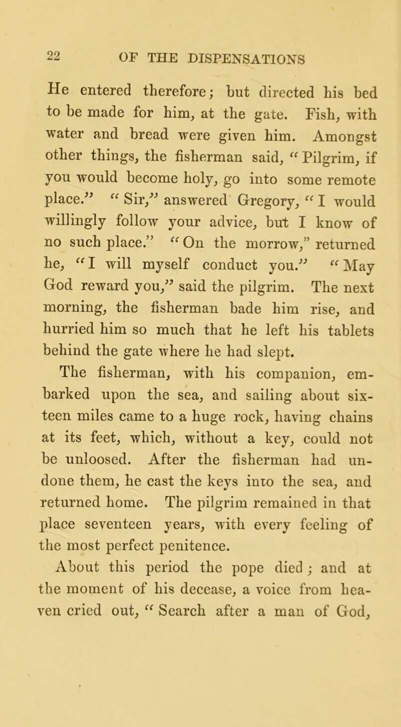 He entered therefore; but directed his bed to be made for him, at the gate. Fish, with water and bread were given him. Amongst other things, the fisherman said, Pilgrim, if you would become holy, go into some remote place.^^ Sir,^^ answered Gregory, I would willingly follow your advice, but I know of no such place.” On the morrow,” returned he, I will myself conduct you.^'’ May God reward you,'^ said the pilgrim. The next morning, the fisherman bade him rise, and hurried him so much that he left his tablets behind the gate where he had slept. The fisherman, with his companion, em- barked upon the sea, and sailing about six- teen miles came to a huge rock, having chains at its feet, which, without a key, could not be unloosed. After the fisherman had un- done them, he cast the keys into the sea, and returned home. The pilgrim remained in that place seventeen years, with every feeling of the most perfect penitence. About this period the pope died ; and at the moment of his decease, a voice from hea- ven cried out, Search after a man of God,