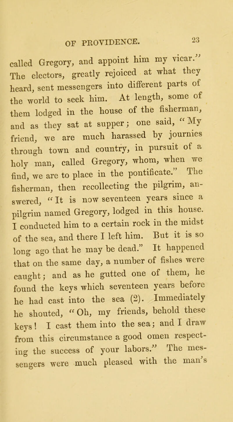 called Gregory, and appoint him my vicar.” The electors, greatly rejoiced at what they heard, sent messengers into different parts ot the world to seek him. At length, some of them lodged in the house of the fisherman, and as they sat at supper; one said, “My friend, we are much harassed hy journies through town and country, in pursuit of a holy man, called Gregory, whom, when we find, we are to place in the pontificate. The fisherman, then recollecting the pilgrim, an- swered, “ It is now seventeen years since a pilgrim named Gregory, lodged in this house. I conducted him to a certain rock in the midst of the sea, and there I left him. But it is so long ago that he may be dead.” It happened that on the same day, a number of fishes were caught; and as he gutted one of them, he found the keys which seventeen years before he had cast into the sea (2). Immediately he shouted, “Oh, my friends, behold these keys ! I cast them into the sea; and I draw from this circumstance a good omen respect- ing the success of your labors.^^ The mes- sengers were much pleased with the man s