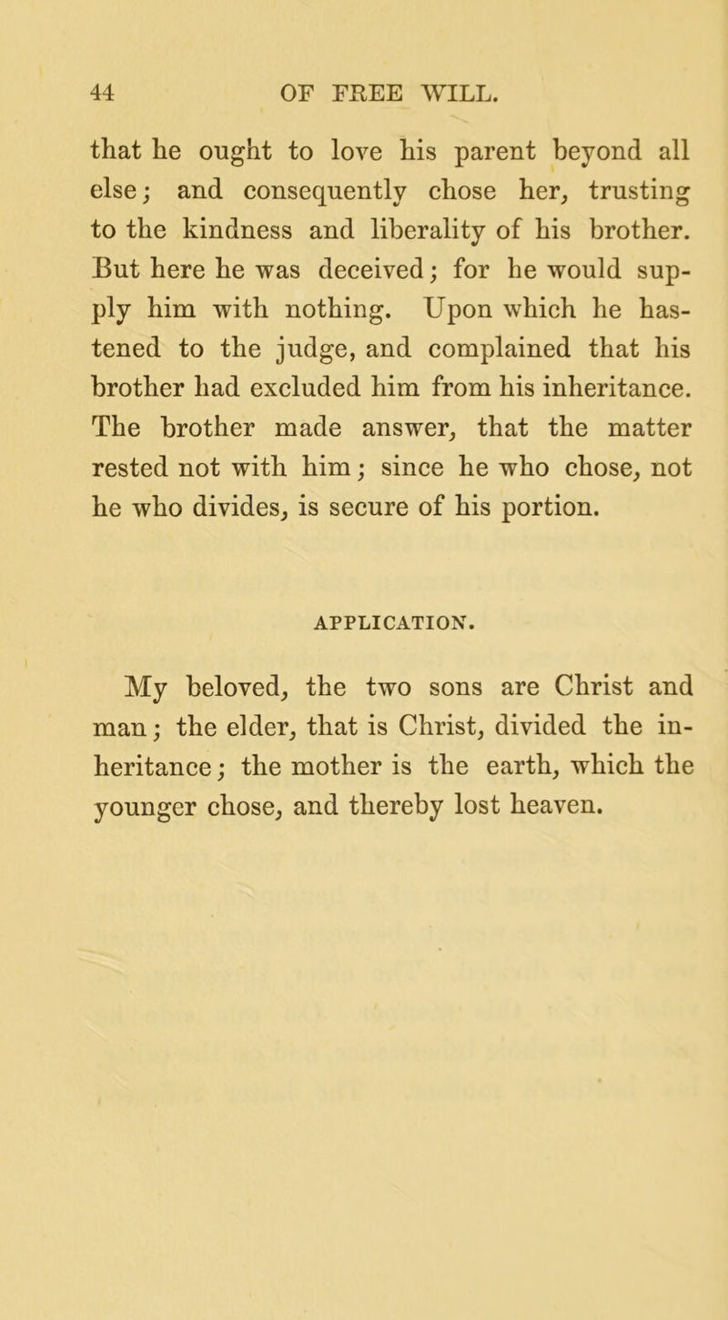that he ought to love his parent beyond all else j and consequently chose her^ trusting to the kindness and liberality of his brother. But here he was deceived; for he would sup- ply him with nothing. Upon which he has- tened to the judge, and complained that his brother had excluded him from his inheritance. The brother made answer, that the matter rested not with him; since he who chose, not he who divides, is secure of his portion. APPLICATION. My beloved, the two sons are Christ and man; the elder, that is Christ, divided the in- heritance j the mother is the earth, which the younger chose, and thereby lost heaven.