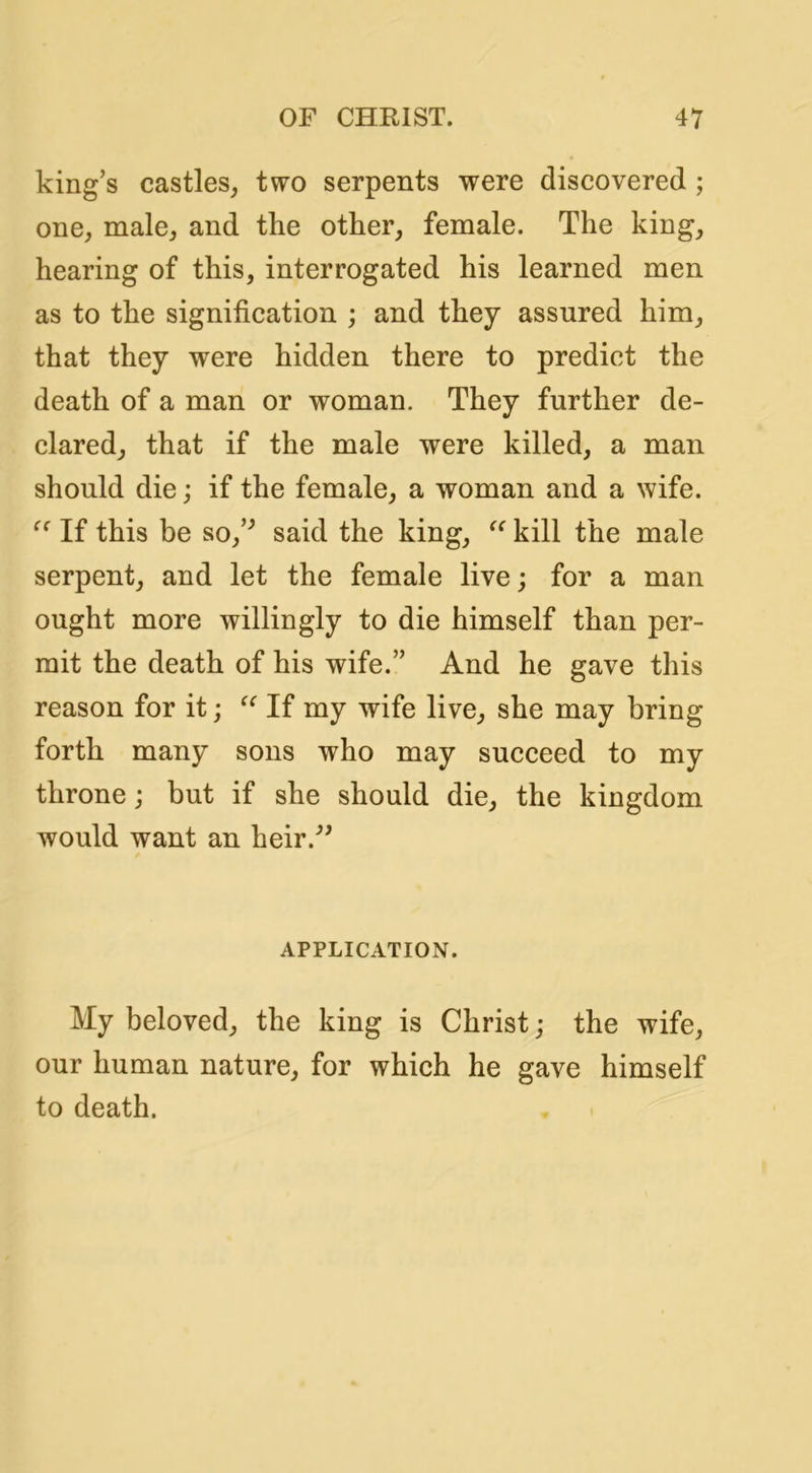 king’s castles, two serpents were discovered; one, male, and the other, female. The king, hearing of this, interrogated his learned men as to the signification ; and they assured him, that they were hidden there to predict the death of a man or woman. They further de- clared, that if the male were killed, a man should die; if the female, a woman and a wife. If this be so,’^ said the king, kill the male serpent, and let the female live; for a man ought more willingly to die himself than per- mit the death of his wife.” And he gave this reason for it; If my wife live, she may bring forth many sons who may succeed to my throne; but if she should die, the kingdom would want an heir.^’ APPLICATION. My beloved, the king is Christ j the wife, our human nature, for which he gave himself to death.