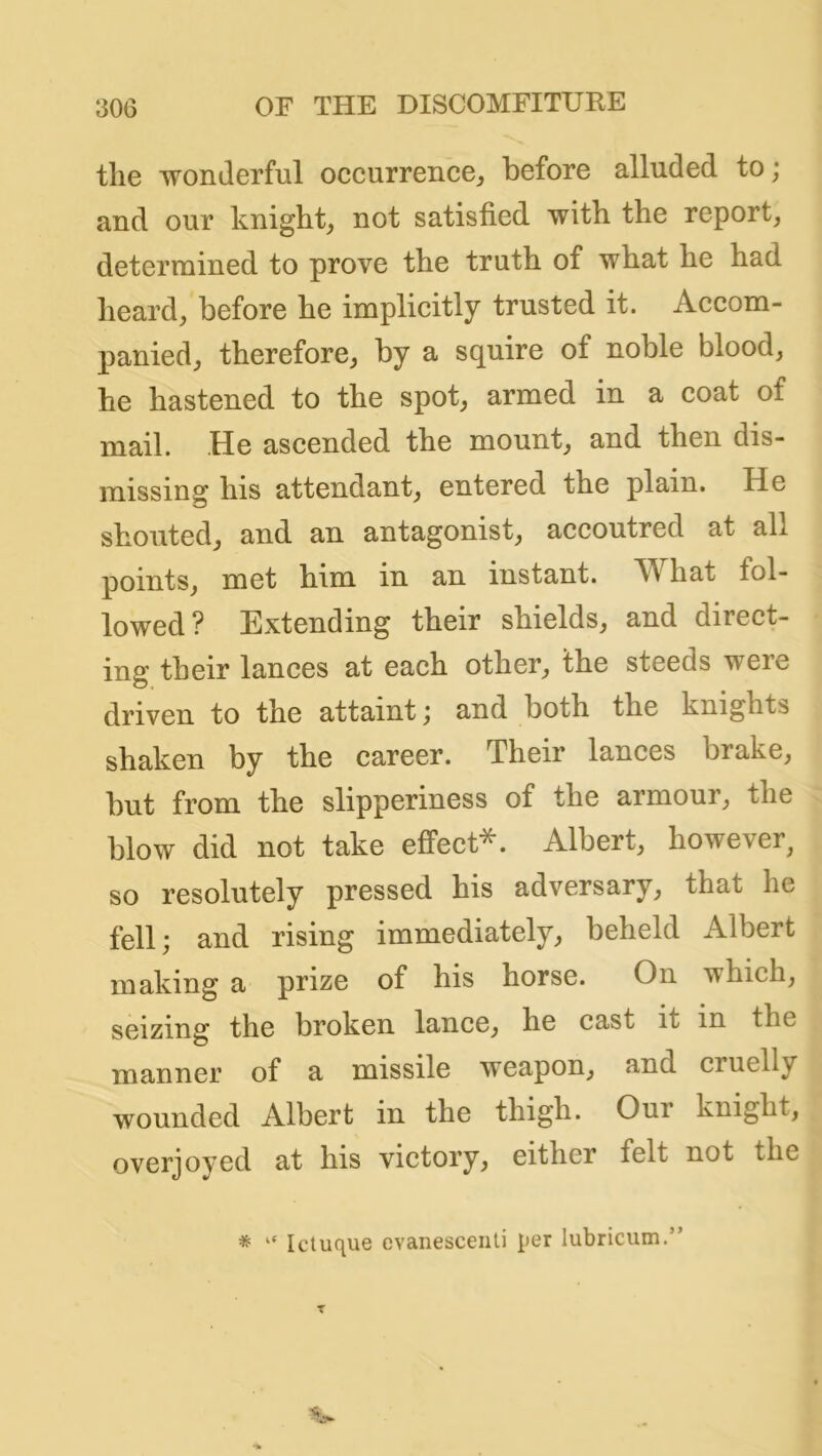 the wonderful occurrence, before alluded to; and our knight, not satisfied with the report, determined to prove the truth of what he had heard, before he implicitly trusted it. Accom- panied, therefore, by a squire of noble blood, he hastened to the spot, armed in a coat of mail. He ascended the mount, and then dis- missing his attendant, entered the plain. He shouted, and an antagonist, accoutred at all points, met him in an instant. What fol- lowed ? Extending their shields, and direct- ing their lances at each other, the steeds were driven to the attaint; and both the knights shaken by the career. Their lances brake, but from the slipperiness of the armour, the blow did not take effect*. Albert, however, so resolutely pressed his adversary, that he fell; and rising immediately, beheld Albert making a prize of his horse. On which, seizing the broken lance, he cast it in the manner of a missile weapon, and cruelly wounded Albert in the thigh. Our knight, overjoyed at his victory, either felt not the * “ Ictuque evanesceiiti per lubricum.”