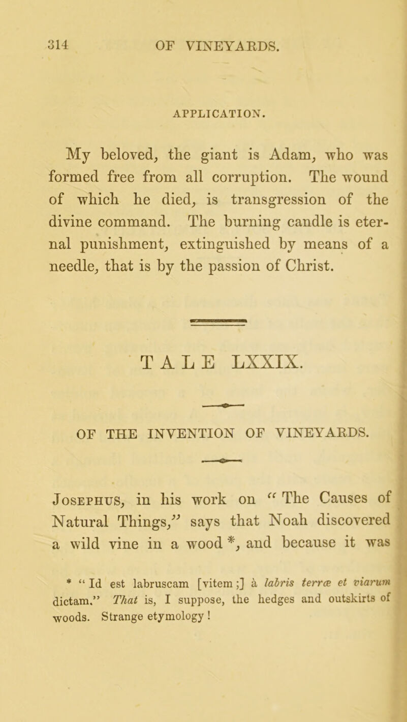 APPLICATION. My beloved^ the giant is Adam^ who was formed free from all corruption. The wound of which he died_, is transgression of the divine command. The burning candle is eter- nal punishment, extinguished by means of a needle, that is by the passion of Christ. TALE LXXIX. OF THE INVENTION OF VINEYARDS. Josephus, in his work on The Causes of Natural Things,^ says that Noah discovered a wild vine in a wood and because it was * “ Id est labruscam [vitem;] a labris terrcB et viarum dictam.” That is, I suppose, the hedges and outskirts of woods. Strange etymology!