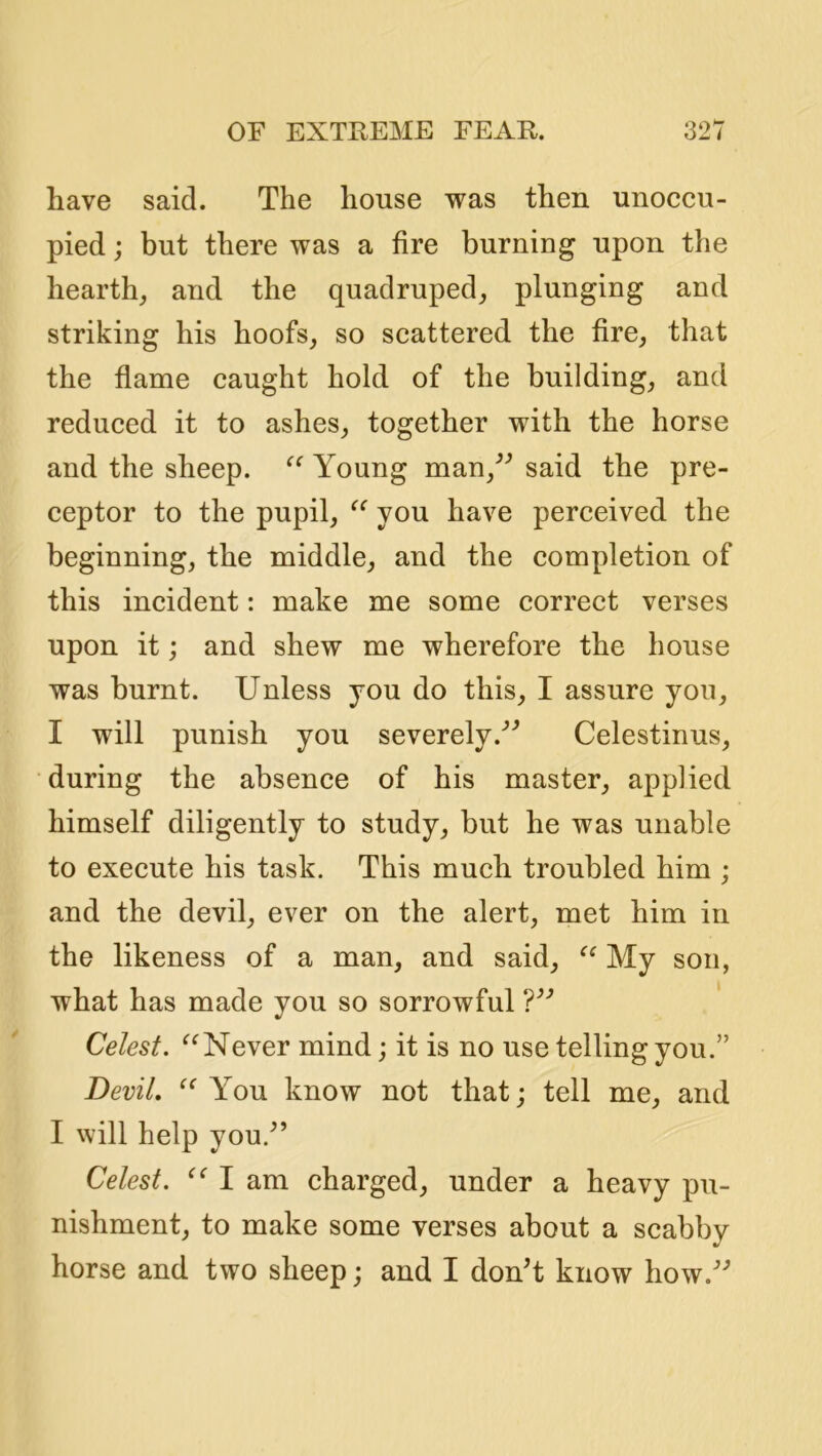 have said. The house was then unoccu- pied ; but there was a fire burning upon the hearth_, and the quadruped,, plunging and striking his hoofs, so scattered the fire, that the flame caught hold of the building, and reduced it to ashes, together with the horse and the sheep. Young man,^^ said the pre- ceptor to the pupil, you have perceived the beginning, the middle, and the completion of this incident: make me some correct verses upon it; and shew me wherefore the house was burnt. Unless you do this, I assure you, I will punish you severely.'’^ Celestinus, during the absence of his master, applied himself diligently to study, but he was unable to execute his task. This much troubled him ; and the devil, ever on the alert, met him in the likeness of a man, and said, My son, what has made you so sorrowful ' Celest. Never mind; it is no use telling you.” Devil. You know not that; tell me, and I will help you.^’ Celest. I am charged, under a heavy pu- nishment, to make some verses about a scabby horse and two sheep; and I donT know how.'’*’