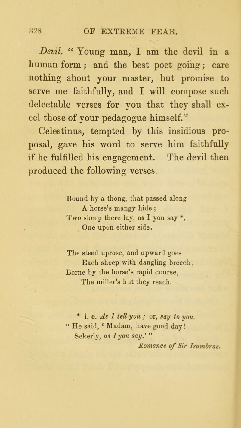 Devil. Young man^ I am the devil in a human form; and the best poet going; care nothing about your master^ but promise to serve me faithfully, and I will compose such delectable verses for you that they shall ex- cel those of your pedagogue himself.’^ Celestinus, tempted by this insidious pro- posal, gave his word to serve him faithfully if he fulfilled his engagement. The devil then produced the following verses. Bound by a thong, that passed along A horse’s mangy hide ; Two sheep there lay, as I you say One upon either side. The steed uprose, and upward goes Each sheep with dangling breech; Borne by the horse’s rapid course, The miller’s hut they reach. * i, e. As 1 tell you ; or, say to you. “ He said, ‘ Madam, have good day! Sekerly, as I you say.' ” Romance of Sir Isumbras.