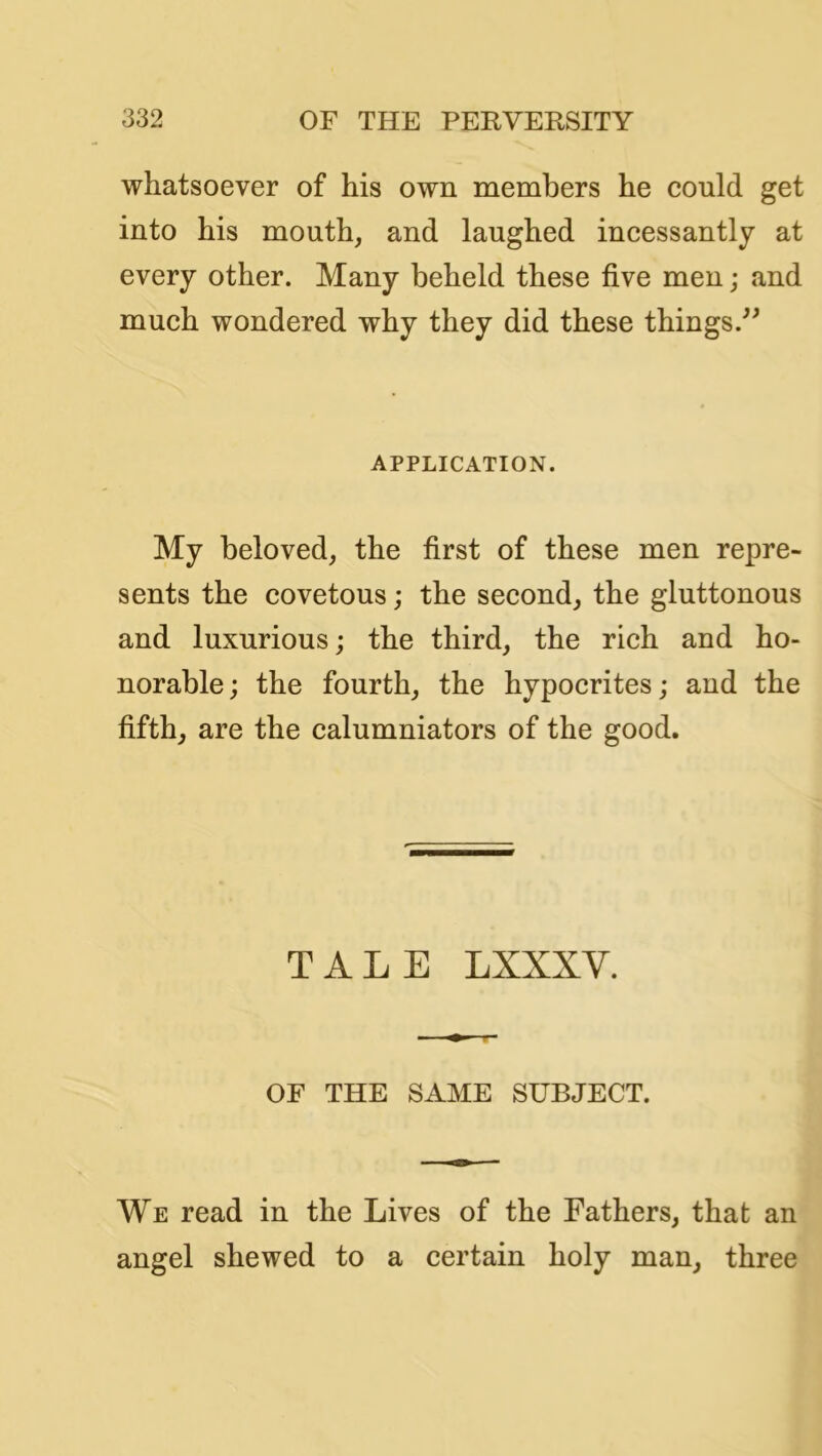 whatsoever of his own members he could get into his mouth, and laughed incessantly at every other. Many beheld these five men; and much wondered why they did these things.^' APPLICATION. My beloved, the first of these men repre- sents the covetous; the second, the gluttonous and luxurious; the third, the rich and ho- norable ; the fourth, the hypocrites; and the fifth, are the calumniators of the good. TALE LXXXV. OF THE SAME SUBJECT. We read in the Lives of the Fathers, that an angel shewed to a certain holy man, three