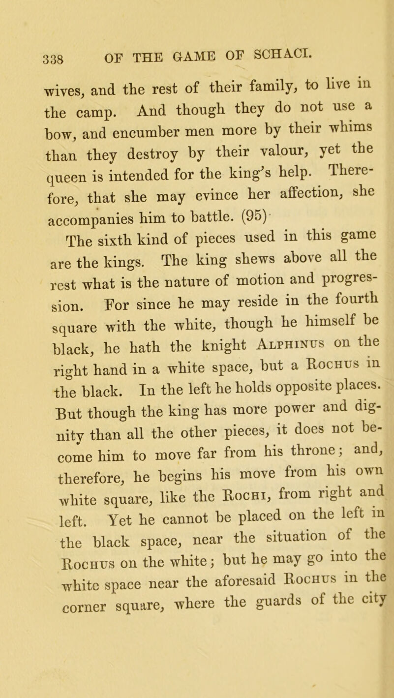 wives, and the rest of their family, to live in the camp. And though they do not use a bow, and encumber men more by their whims than they destroy by their valour, yet the queen is intended for the king^s help. There- fore, that she may evince her affection, she accompanies him to battle. (95)* The sixth kind of pieces used in this game are the kings. The king shews above all the rest what is the nature of motion and progres- sion. For since he may reside in the fourth square with the white, though he himself be black, he hath the knight Alphinus on the right hand in a white space, but a Rochus in the black. In the left he holds opposite places. But though the king has more power and dig- nity than all the other pieces, it does not be- come him to move far from his throne; and, therefore, he begins his move from his own white square, like the Rochi, from right and left. Yet he cannot be placed on the left in the black space, near the situation of the Rochus on the white; but he may go into the white space near the aforesaid Rochus in the corner square, where the guards of the city